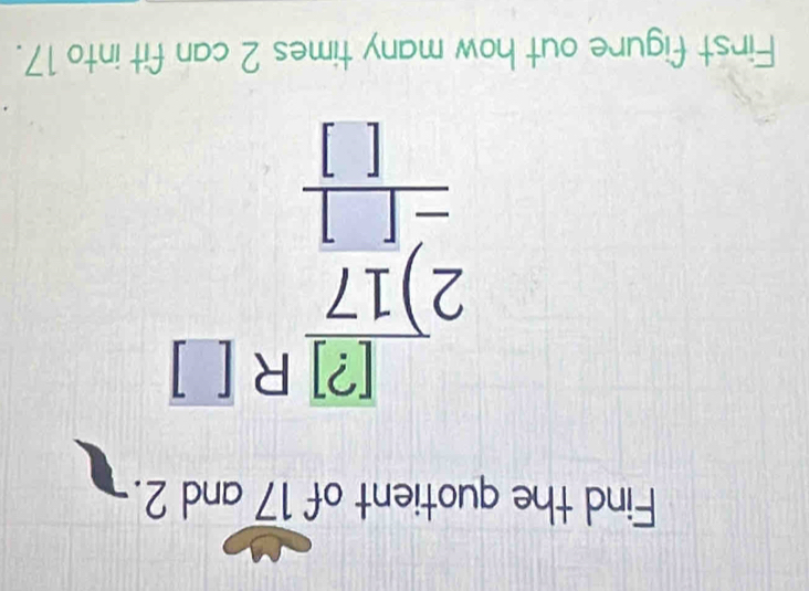 Find the quotient of 17 and 2.
beginarrayr beginarrayr beginbmatrix 2encloselongdiv 17endarray R[] 2encloselongdiv 17 -□ endarray
First figure out how many times 2 can fit into 17.