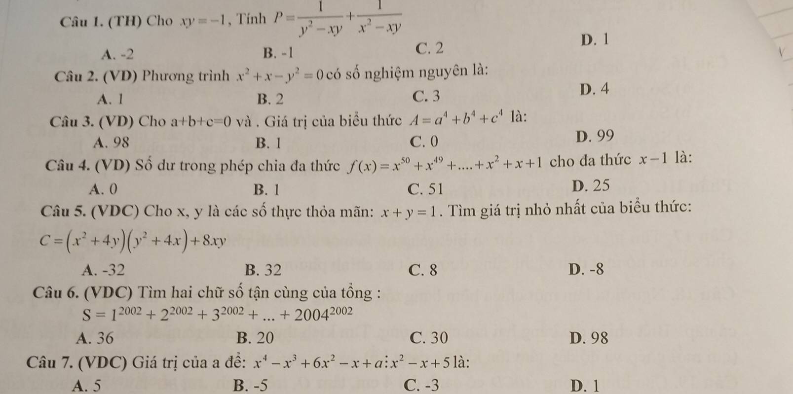 (TH) Cho xy=-1 , Tính P= 1/y^2-xy + 1/x^2-xy 
D. 1
A. -2 B. -1
C. 2
Câu 2. (VD) Phương trình x^2+x-y^2=0 có số nghiệm nguyên là:
A. 1 B. 2 C. 3
D. 4
Câu 3. (VD) Cho a+b+c=0 và . Giá trị của biểu thức A=a^4+b^4+c^4 là:
A. 98 B. 1 C. 0
D. 99
Câu 4. (VD) Số dư trong phép chia đa thức f(x)=x^(50)+x^(49)+...+x^2+x+1 cho đa thức x-1 là:
A. 0 B. 1 C. 51 D. 25
Câu 5. (VDC) Cho x, y là các số thực thỏa mãn: x+y=1. Tìm giá trị nhỏ nhất của biểu thức:
C=(x^2+4y)(y^2+4x)+8xy
A. -32 B. 32 C. 8 D. -8
Câu 6. (VDC) Tìm hai chữ số tận cùng của tổng :
S=1^(2002)+2^(2002)+3^(2002)+...+2004^(2002)
A. 36 B. 20 C. 30 D. 98
Câu 7. (VDC) Giá trị của a đề: x^4-x^3+6x^2-x+a:x^2-x+5 là:
A. 5 B. -5 C. -3 D. 1