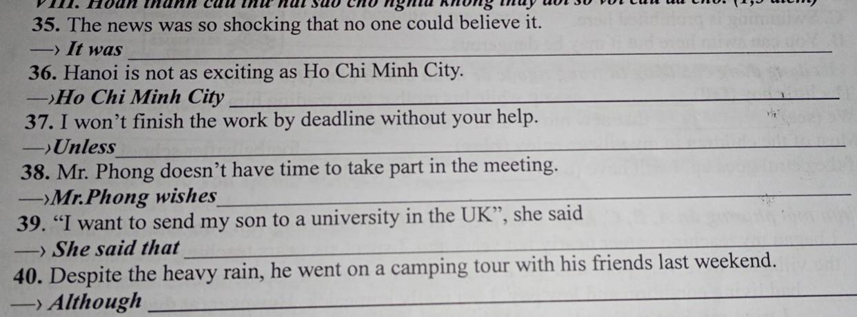 Hoàn thành cau thứ nài são chổ nghĩa không tháy đ 
35. The news was so shocking that no one could believe it. 
_ It was_ 
36. Hanoi is not as exciting as Ho Chi Minh City. 
— Ho Chi Minh City_ 
37. I won’t finish the work by deadline without your help. 
—>Unless 
38. Mr. Phong doesn’t have time to take part in the meeting. 
Mr.Phong wishes_ 
39. “I want to send my son to a university in the UK”, she said 
She said that 
_ 
40. Despite the heavy rain, he went on a camping tour with his friends last weekend. 
— Although 
_