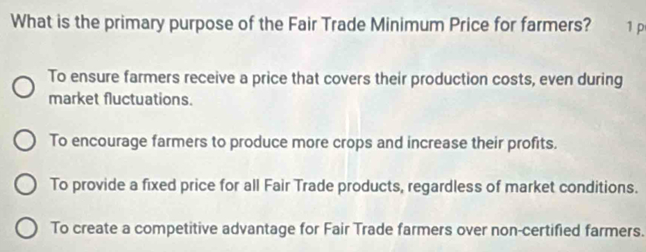 What is the primary purpose of the Fair Trade Minimum Price for farmers? 1 p
To ensure farmers receive a price that covers their production costs, even during
market fluctuations.
To encourage farmers to produce more crops and increase their profits.
To provide a fixed price for all Fair Trade products, regardless of market conditions.
To create a competitive advantage for Fair Trade farmers over non-certified farmers.