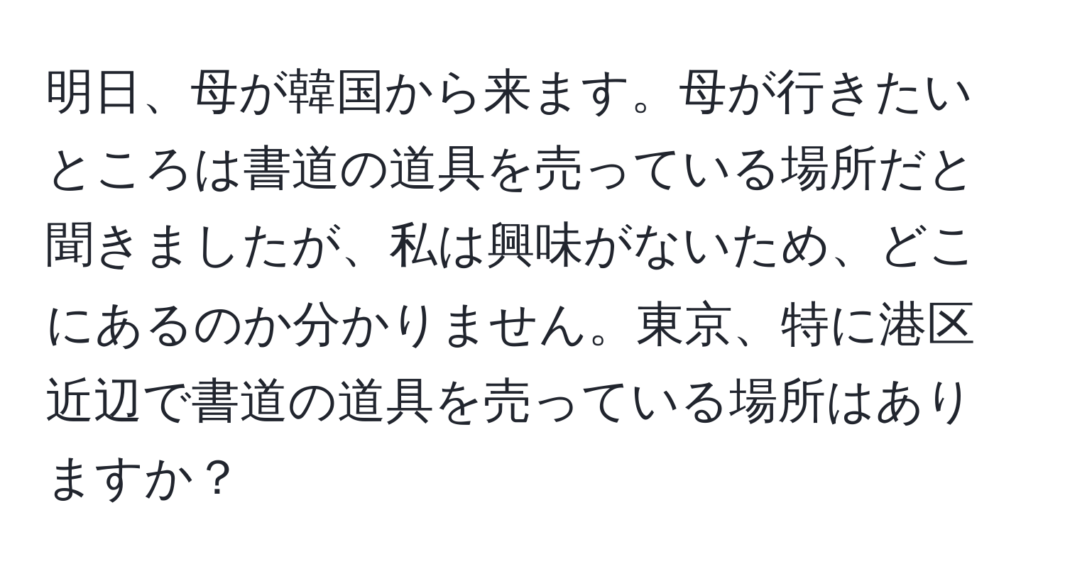 明日、母が韓国から来ます。母が行きたいところは書道の道具を売っている場所だと聞きましたが、私は興味がないため、どこにあるのか分かりません。東京、特に港区近辺で書道の道具を売っている場所はありますか？