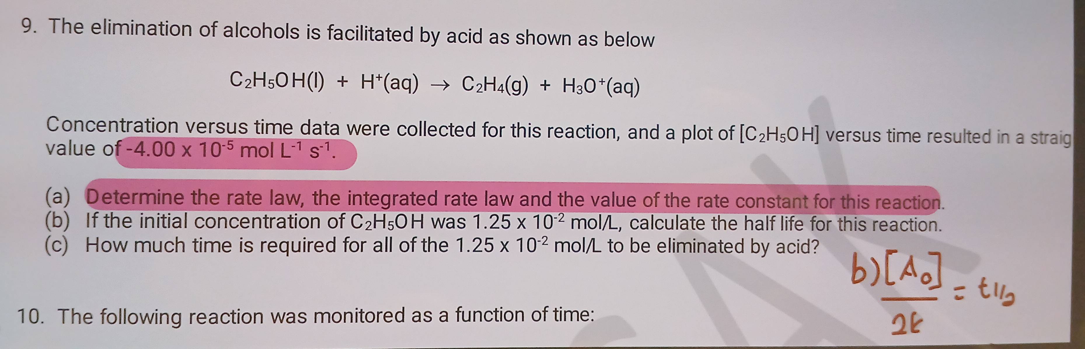 The elimination of alcohols is facilitated by acid as shown as below
C_2H_5OH(l)+H^+(aq)to C_2H_4(g)+H_3O^+(aq)
Concentration versus time data were collected for this reaction, and a plot of [C_2H_5OH] versus time resulted in a straig 
value of -4.00* 10^(-5)molL^(-1)s^(-1). 
(a) Determine the rate law, the integrated rate law and the value of the rate constant for this reaction. 
(b) If the initial concentration of C_2H_5OH was 1.25* 10^(-2)mol/L , calculate the half life for this reaction. 
(c) How much time is required for all of the 1.25* 10^(-2) mol/L to be eliminated by acid? 
10. The following reaction was monitored as a function of time: