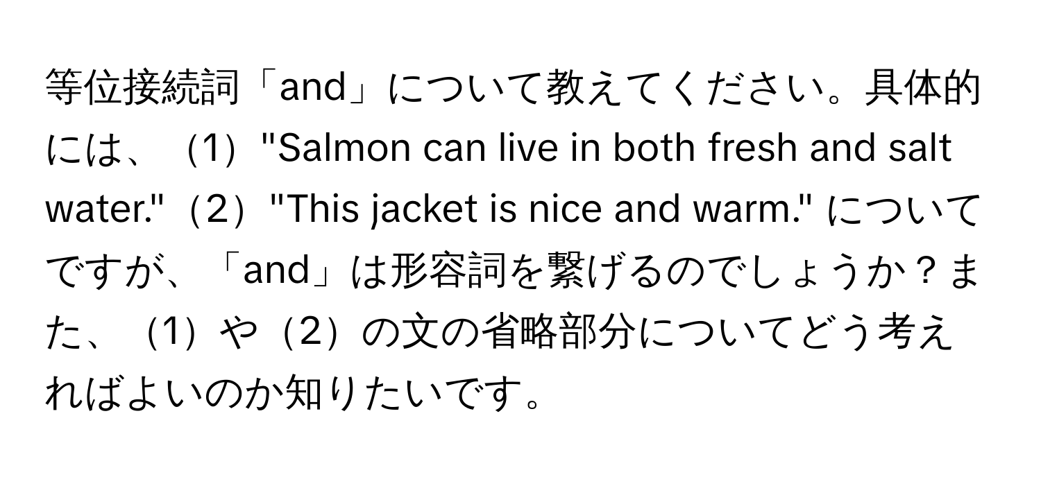 等位接続詞「and」について教えてください。具体的には、1"Salmon can live in both fresh and salt water."2"This jacket is nice and warm." についてですが、「and」は形容詞を繋げるのでしょうか？また、1や2の文の省略部分についてどう考えればよいのか知りたいです。