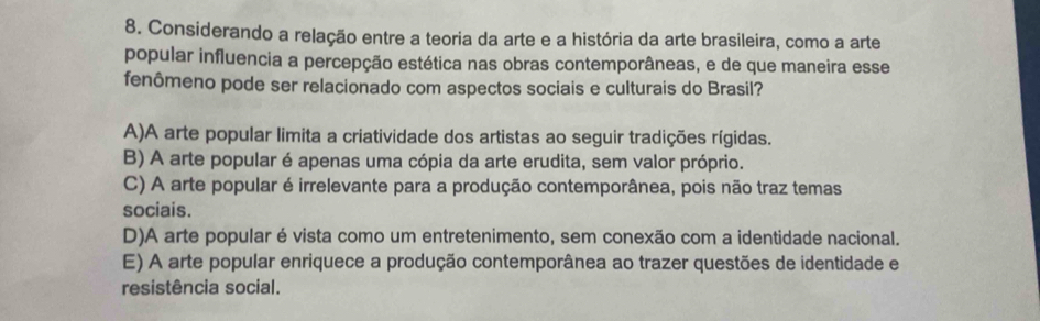 Considerando a relação entre a teoria da arte e a história da arte brasileira, como a arte
popular influencia a percepção estética nas obras contemporâneas, e de que maneira esse
fenômeno pode ser relacionado com aspectos sociais e culturais do Brasil?
A)A arte popular limita a criatividade dos artistas ao seguir tradições rígidas.
B) A arte popular é apenas uma cópia da arte erudita, sem valor próprio.
C) A arte popular é irrelevante para a produção contemporânea, pois não traz temas
sociais.
D)A arte popular é vista como um entretenimento, sem conexão com a identidade nacional.
E) A arte popular enriquece a produção contemporânea ao trazer questões de identidade e
resistência social.