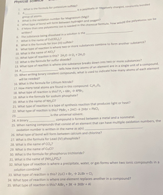 Physical Science
is a positively or negatively charged, covalently bonded
_
1. What is the formula for potassium sulfide?
2. A
group of atoms.
3. What is the oxidation number for Magnesium (Mg)?
4. What type of bond will form between hydrogen and oxygen?
5. If More than one polyatomic ion is needed in the chemical formula, how would the polyatomic ion be
written?
6. The substance being dissolved in a solution is the
_
7. What is the name of Cu(ClO_3)_2 ?
8. What is the formula for iron (III) sulfide?
9. What type of reaction is where two or more substances combine to form another substance?
10. What is the name of AICI_3?
11. What type of reaction is this? 2H_2Oto O_2+2H_2O
12. What is the formula for sulfur dioxide?
13. What type of reaction is where one substance breaks down into two or more substances?
tells how many atoms of an element are in a single unit of a compound.
14. A
15. When writing binary covalent compounds, what is used to indicate how many atoms of each element
will be needed?
16. What is the formula for Lithium Nitride?
17. How many total atoms are found in this compound: C_6H_12O_6
18. What type of reaction is this? P_4+6Br_2to 4PBr_3
19. What is the formula for sodium phosphate?
20. What is the name of NH_4Cl 7
21. What type of reaction is a type of synthesis reaction that produces light or heat?
22. What type of reaction is this? PbBr_2+2HClto 2Hbr+PbCl_2
23. is the universal solvent.
24. A binary compound is formed between a metal and a nonmetal.
_
25. When naming compounds that consist of an element that can have multiple oxidation numbers, the
oxidation number is written in the name as a(n)
26. What type of bond will form between calcium and chlorine?
27. What is the formula for Lead (IV) phosphide?
28. What is the name of CCl_4 ?
29. What is the name of CuCl?
30. What is the formula for phosphorus trichloride?
31. What is the name of (NH_4)_3PO_4
32. What type of reaction is where a precipitate, water, or gas forms when two ionic compounds in a
solution combine?
33. What type of reaction is this? 2LiCl+Br_2to 2LiBr+Cl_2
34. What type of reaction is where one element replaces another in a compound?
35. What type of reaction is this? AlBr_3+3Kto 3KBr+Al