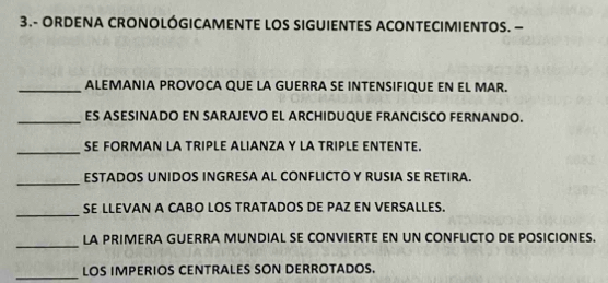 3.- ORDENA CRONOLÓGICAMENTE LOS SIGUIENTES ACONTECIMIENTOS. — 
_ALEMANIA PROVOCA QUE LA GUERRA SE INTENSIFIQUE EN EL MAR. 
_ES ASESINADO EN SARAJEVO EL ARCHIDUQUE FRANCISCO FERNANDO. 
_ 
SE FORMAN LA TRIPLE ALIANZA Y LA TRIPLE ENTENTE. 
_ 
ESTADOS UNIDOS INGRESA AL CONFLICTO Y RUSIA SE RETIRA. 
_ 
SE LLEVAN A CABO LOS TRATADOS DE PAZ EN VERSALLES. 
_ 
LA PRIMERA GUERRA MUNDIAL SE CONVIERTE EN UN CONFLICTO DE POSICIONES. 
_LOS IMPERIOS CENTRALES SON DERROTADOS.