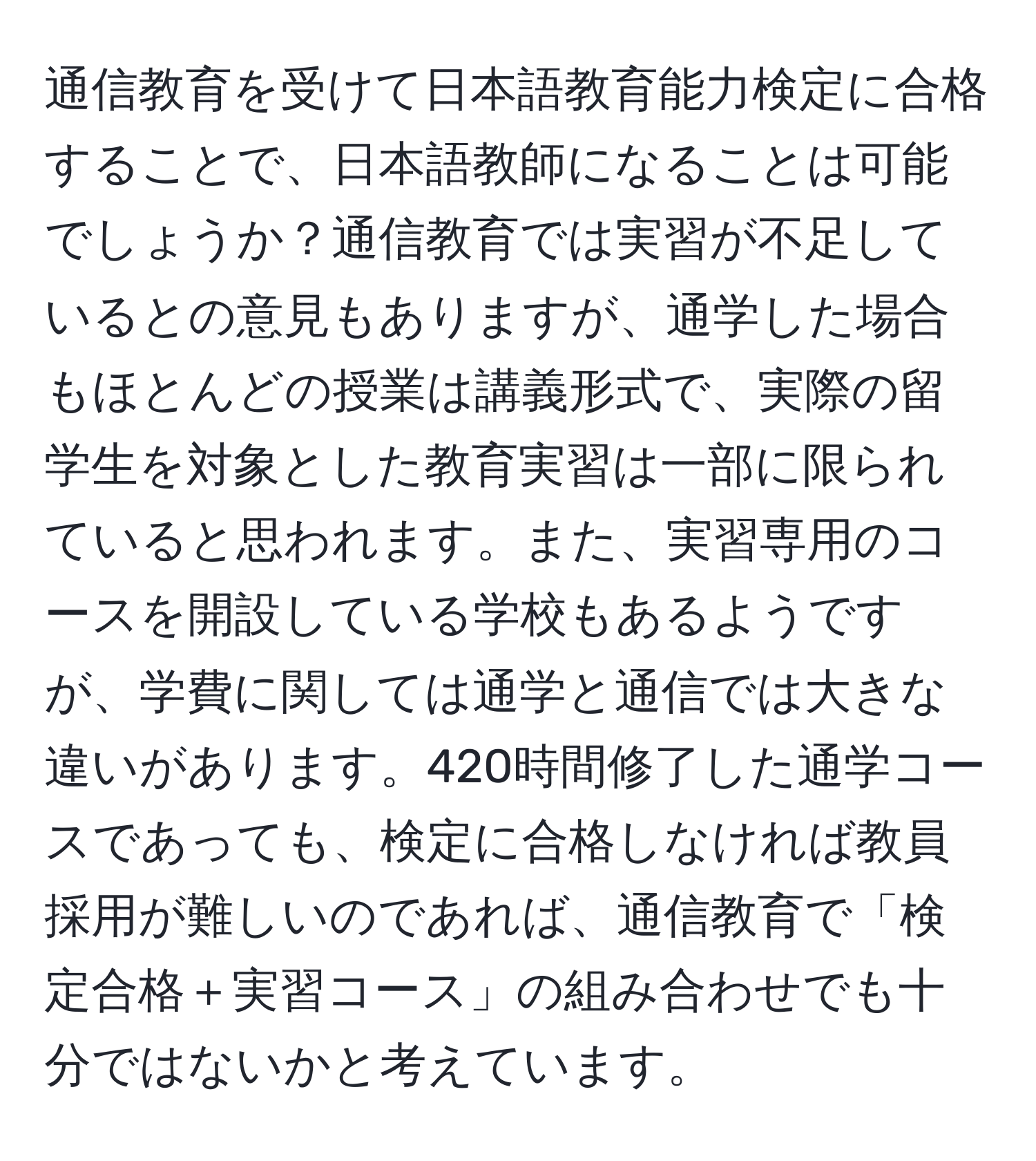 通信教育を受けて日本語教育能力検定に合格することで、日本語教師になることは可能でしょうか？通信教育では実習が不足しているとの意見もありますが、通学した場合もほとんどの授業は講義形式で、実際の留学生を対象とした教育実習は一部に限られていると思われます。また、実習専用のコースを開設している学校もあるようですが、学費に関しては通学と通信では大きな違いがあります。420時間修了した通学コースであっても、検定に合格しなければ教員採用が難しいのであれば、通信教育で「検定合格＋実習コース」の組み合わせでも十分ではないかと考えています。