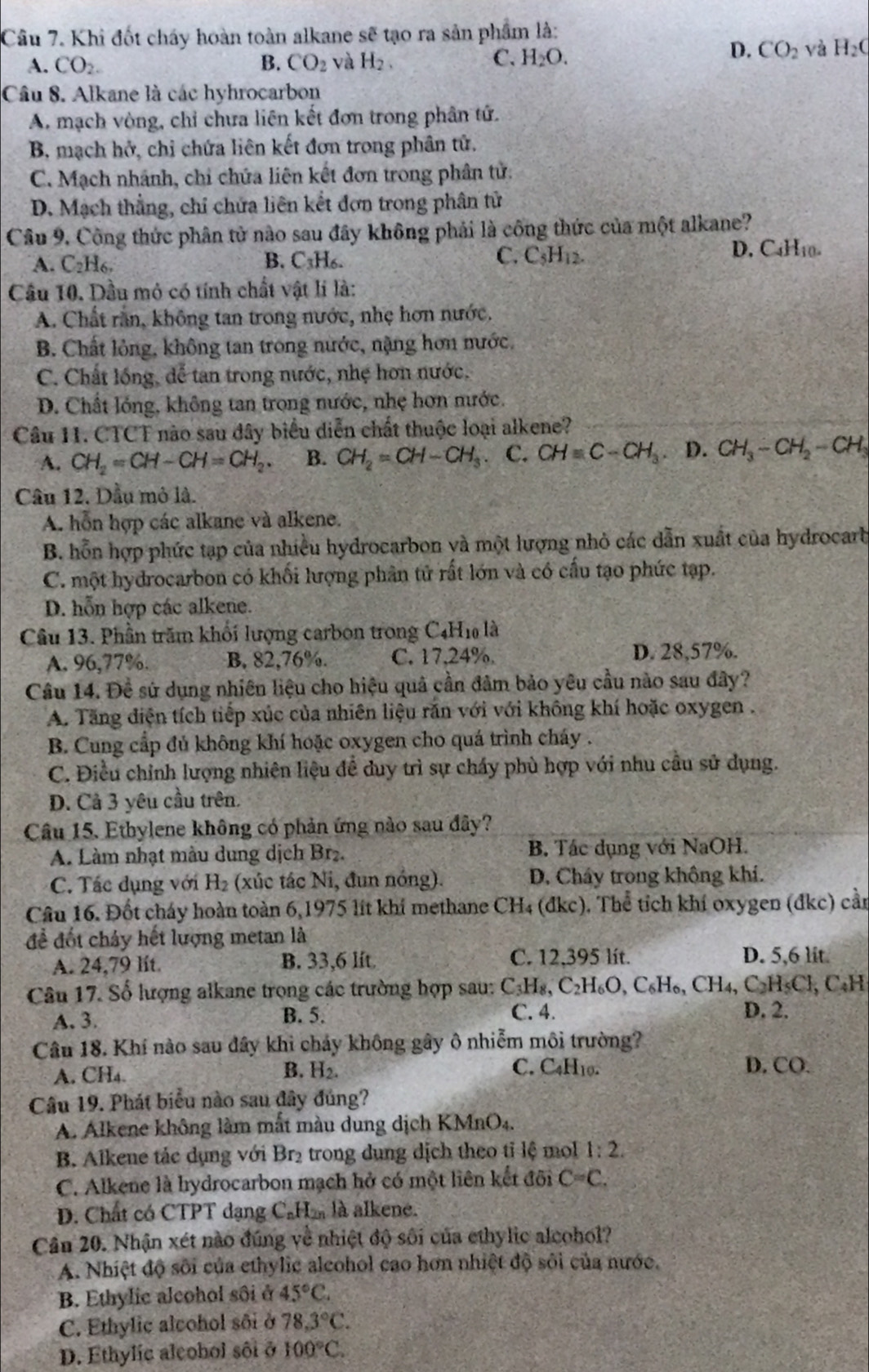 Khi đốt cháy hoàn toàn alkane sẽ tạo ra sản phẩm là:
C.
A. CO_2. B. CO_2 và H_2, H_2O.
D. CO_2 và H_2C
Câu 8. Alkane là các hyhrocarbon
A. mạch vòng, chỉ chưa liên kết đơn trong phân tử.
B, mạch hở, chỉ chứa liên kết đơn trong phân tử.
C. Mạch nhánh, chi chứa liên kết đơn trong phân tử:
D. Mạch thẳng, chỉ chứa liên kết đơn trong phân tử
Câu 9. Công thức phân tử nào sau đây không phải là công thức của một alkane?
C.
A. C_2H_6, B. C₃H6. C_5H_12. D. C4H10.
Câu 10. Dầu mỏ có tính chất vật li là:
A. Chất rằn, không tan trong nước, nhẹ hơn nước.
B. Chất lỏng, không tan trong nước, nặng hơn nước.
C. Chất lồng, dể tan trong nước, nhẹ hơn nước.
D. Chất lóng, không tan trong nước, nhẹ hơn nước.
Câu 11. CTCT nào sau dây biểu diễn chất thuộc loại alkene?
A. CH_2=CH-CH=CH_2. B. CH_2=CH-CH_3. C. CH=C-CH_3 D. CH_3-CH_2-CH_3
Câu 12. Dầu mỏ là.
A. hỗn hợp các alkane và alkene.
B. hỗn hợp phức tạp của nhiều hydrocarbon và một lượng nhỏ các dẫn xuất của hydrocarb
C. một hydrocarbon có khối lượng phân tử rất lớn và có cấu tạo phức tạp.
D. hỗn hợp các alkene.
Câu 13. Phần trăm khối lượng carbon trong C_4H_10 là
A. 96,77%. B, 82,76%. C. 17,24%. D. 28,57%.
Câu 14. Đề sử dụng nhiên liệu cho hiệu quả cần đâm bảo yêu cầu nào sau đây?
A. Tăng điện tích tiếp xúc của nhiên liệu rắn với với không khí hoặc oxygen .
B. Cung cấp đủ không khí hoặc oxygen cho quá trình cháy .
C. Điều chỉnh lượng nhiên liệu đề duy trì sự chấy phù hợp với nhu cầu sử dụng.
D. Cả 3 yêu cầu trên.
Câu 15. Ethylene không có phản ứng nào sau đây?
A. Làm nhạt màu dung dịch Br₂. B. Tác dụng với NaOH.
C. Tác dụng với H_2 (xúc tác Ni, đun nóng). D. Cháy trong không khí.
Câu 16. Đốt cháy hoàn toàn 6,1975 lít khí methane CH₄ (đkc). Thể tích khí oxygen (đkc) cần
để đốt chảy hết lượng metan là
A. 24,79 lit. B. 33,6 lft C. 12,395 lít.
D. 5,6 lit.
Câu 17. Số lượng alkane trọng các trường hợp sau: C_3H_8,C_2H_6O,C_6H_6,CH_4,C_2H_5Cl, C₄H
A. 3. B. 5. C. 4. D. 2.
Câu 18. Khí nào sau đây khi chảy không gây ô nhiễm môi trường?
A. CH₄.
B. H2. C. C4H₁0. D. CO.
Câu 19. Phát biểu nào sau đây đủng?
A. Alkene không làm mắt màu dung dịch KN (MnO_4.
B. Alkene tác dụng với Br₂ trong dụng dịch theo tỉ lệ mol 1:2.
C. Alkene là hydrocarbon mạch hở có một liên kết đôi C=C.
D. Chất có CTPT dạng C_nH_2n là alkene.
Cân 20. Nhận xét nào đúng về nhiệt độ sối của ethylic alcohol?
A. Nhiệt độ sôi của ethylic alcohol cao hơn nhiệt độ sôi của nước.
B. Ethylic alcohol sôi ở 45°C.
C. Ethylic alcohol sối ở 78.3°C.
D. Ethylic aleohol sôi ở 100°C.