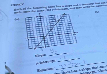 UENCY 
Each of the following limes has a slope and y -intercopt that can ! 
eachte the slope, the y-intercept, and then write the equation 
(b) 
(a) 
_ 
Slope: 
_ 
y-intercept:_ 
Equation: 
ing lines has a slope that ca ! 
intercept. Then