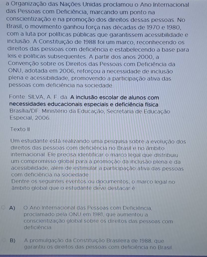 a Organização das Nações Unidas proclamou o Ano Internacional
das Pessoas com Deficiência, marcando um ponto na
conscientização e na promoção dos direitos dessas pessoas. No
Brasil, o movimento ganhou força nas décadas de 1970 e 1980,
com a luta por políticas públicas que garantissem acessibilidade e
inclusão. A Constituição de 1988 foi um marco, reconhecendo os
direitos das pessoas com deficiência e estabelecendo a base para
leis e políticas subsequentes. A partir dos anos 2000, a
Convenção sobre os Direitos das Pessoas com Deficiência da
ONU, adotada em 2006, reforçou a necessidade de inclusão
plena e acessibilidade, promovendo a participação ativa das
pessoas com deficiência na sociedade.
Fonte: SILVA, A. F. da. A inclusão escolar de alunos com
necessidades educacionais especiais e deficiência física.
Brasília/DF: Ministério da Educação, Secretaria de Educação
Especial, 2006.
Texto II
Um estudante está realizando uma pesquisa sobre a evolução dos
direitos das pessoas com deficiência no Brasil e no âmbito
internacional. Ele precisa identificar o marco legal que distribuiu
um compromisso global para a promoção da inclusão plena e da
acessibilidade, além de estimular a participação ativa das pessoas
com deficiência na sociedade
Dentre os seguintes eventos ou documentos, o marco legal no
âmbito global que o estudante deve destacar é:
A) O Ano Internacional das Pessoas com Deficiência,
proclamado pela ONU em 1981, que aumentou a
conscientização global sobre os direitos das pessoas com
deficiência
B) A promulgação da Constituição Brasileira de 1988, que
garantiu os direitos das pessoas com deficiência no Brasil