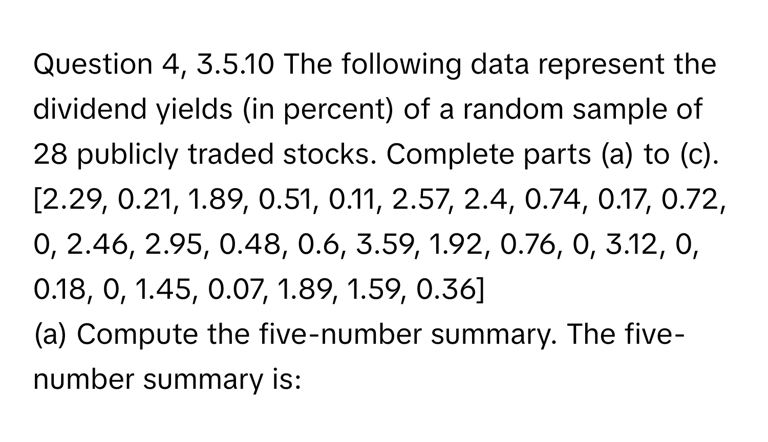 Question 4, 3.5.10 The following data represent the dividend yields (in percent) of a random sample of 28 publicly traded stocks. Complete parts (a) to (c). 

[2.29, 0.21, 1.89, 0.51, 0.11, 2.57, 2.4, 0.74, 0.17, 0.72, 0, 2.46, 2.95, 0.48, 0.6, 3.59, 1.92, 0.76, 0, 3.12, 0, 0.18, 0, 1.45, 0.07, 1.89, 1.59, 0.36]

(a) Compute the five-number summary. The five-number summary is: