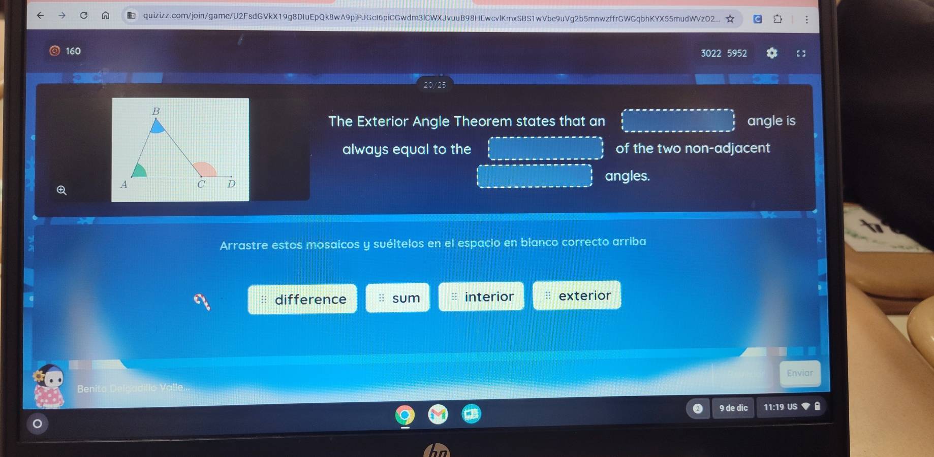 quizizz.com/join/game/U2FsdGVkX19g8DIuEpQk8wA9pjPJGcI6piCGwdm3lCWXJvuuB98HEwcvlKmxSBS1wVbe9uVg2b5mnwzffrGWGqbhKYX55mudWVzO2... ; 
160 3022 5952 
The Exterior Angle Theorem states that an angle is 
always equal to the of the two non-adjacent 
angles. 

Arrastre estos mosaicos y suéltelos en el espacio en blanco correcto arriba 
difference :: sum interior exterior 
Enviar 
Benit 
9 de dic 11:19 US