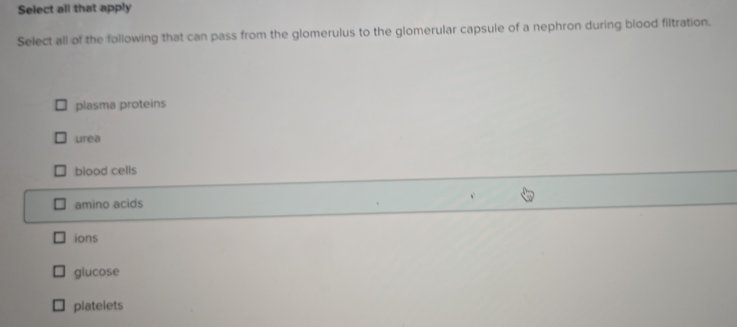 Select all that apply
Select all of the following that can pass from the glomerulus to the glomerular capsule of a nephron during blood filtration.
plasma proteins
urea
blood cells
amino acids
ions
glucose
platelets