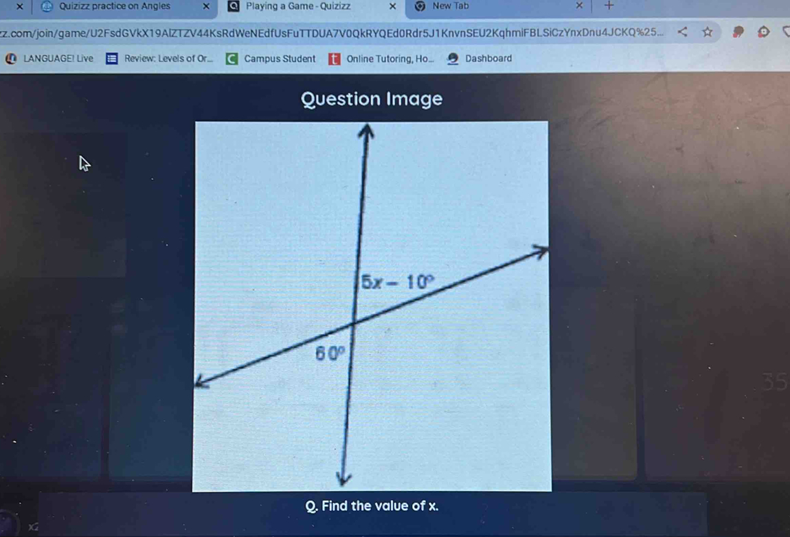 × Quizizz practice on Angles ×  Playing a Game - Quizizz × New Tab × +
zz.com/join/game/U2FsdGVkX19AlZTZV44KsRdWeNEdfUsFuTTDUA7V0QkRYQEd0Rdr5J1KnvnSEU2KqhmiFBLSiCzYnxDnu4JCKQ%25...
LANGUAGE! Live Review: Levels of Or... Campus Student Online Tutoring, Ho... Dashboard
Question Image
35
Q. Find the value of x.