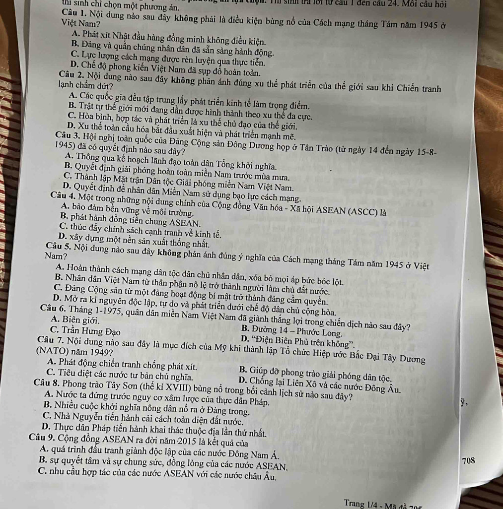 Và chộn: Th sinh tra lới từ cầu 1 đến cầu 24. Mỗi cầu hỏi
thi sinh chỉ chọn một phương án.
Câu 1. Nội dung nào sau đẫy không phải là điều kiện bùng nổ của Cách mạng tháng Tám năm 1945 ở
Việt Nam?
A. Phát xít Nhật đầu hàng đồng minh không điều kiện.
B. Đảng và quần chúng nhân dân đã sẵn sàng hành động.
C. Lực lượng cách mạng được rèn luyện qua thực tiễn.
D. Chế độ phong kiến Việt Nam đã sụp đồ hoàn toàn.
Câu 2. Nội dung nào sau đây không phản ánh đúng xu thế phát triển của thế giới sau khi Chiến tranh
lạnh chẩm dứt?
A. Các quốc gia đều tập trung lấy phát triển kinh tế làm trọng điểm.
B. Trật tự thế giới mới đang dần được hình thành theo xu thể đa cực.
C. Hòa bình, hợp tác và phát triển là xu thế chủ đạo của thế giới.
D. Xu thế toàn cầu hóa bắt đầu xuất hiện và phát triển mạnh mẽ.
Câu 3. Hội nghị toàn quốc của Đảng Cộng sản Đông Dương họp ở Tân Trào (từ ngày 14 đến ngày 15-8-
1945) đã có quyết định nào sau đây?
A. Thông qua kế hoạch lãnh đạo toàn dân Tổng khởi nghĩa.
B. Quyết định giải phóng hoàn toàn miền Nam trước mùa mưa.
C. Thành lập Mặt trận Dân tộc Giải phóng miền Nam Việt Nam.
D. Quyết định đề nhân dân Miền Nam sử dụng bạo lực cách mạng.
Câu 4. Một trong những nội dung chính của Cộng đồng Văn hóa - Xã hội ASEAN (ASCC) là
A. bảo đảm bền vững về môi trường.
B. phát hành đồng tiền chung ASEAN.
C. thúc đầy chính sách cạnh tranh về kinh tế.
D. xây dựng một nền sản xuất thống nhất.
Nam?
Câu 5. Nội dung nào sau đây không phản ánh đúng ý nghĩa của Cách mạng tháng Tám năm 1945 ở Việt
A. Hoàn thành cách mạng dân tộc dân chủ nhân dân, xóa bỏ mọi áp bức bóc lột.
B. Nhân dân Việt Nam từ thân phận nô lệ trở thành người làm chủ đất nước.
C. Đảng Cộng sản từ một đảng hoạt động bí mật trở thành đảng cầm quyền.
D. Mở ra kỉ nguyên độc lập, tự do và phát triển dưới chế độ dân chủ cộng hòa.
Câu 6. Tháng 1-1975, quân dân miền Nam Việt Nam đã giành thắng lợi trong chiến dịch nào sau dây?
A. Biên giới. B. Đường 14 - Phước Long.
C. Trần Hưng Đạo D. “Điện Biên Phủ trên không”.
Câu 7. Nội dung nào sau đây là mục đích của Mỹ khi thành lập Tổ chức Hiệp ước Bắc Đại Tây Dương
(NATO) năm 1949?
A. Phát động chiến tranh chống phát xít. B. Giúp đỡ phong trào giải phóng dân tộc.
C. Tiêu diệt các nước tư bản chủ nghĩa.  D. Chống lại Liên Xô và các nước Đông Âu.
Câu 8. Phong trào Tây Sơn (thế kỉ XVIII) bùng nổ trong bối cảnh lịch sử nào sau đây?
A. Nước ta đứng trước nguy cơ xâm lược của thực dân Pháp. y ,
B. Nhiều cuộc khởi nghĩa nông dân nổ ra ở Đàng trong.
C. Nhà Nguyễn tiến hành cải cách toàn diện đất nước.
D. Thực dân Pháp tiến hành khai thác thuộc địa lần thứ nhất.
Câu 9. Cộng đồng ÁSEAN ra đời năm 2015 là kết quả của
A. quá trình đấu tranh giành độc lập của các nước Đông Nam Á.
B. sự quyết tâm và sự chung sức, đồng lòng của các nước ASEAN. 708
C. nhu cầu hợp tác của các nước ASEAN với các nước châu Âu.
Trang 1/4 - Mã đồ 705