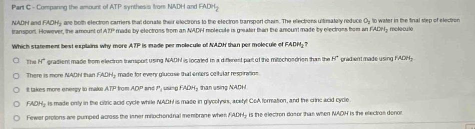 Companing the amount of ATP synthesis from NADH and FADH_2
NADH and FADH_2 are both electron carriers that donate their electrons to the electron transport chain. The electrons ultimately reduce O_2 to water in the final step of electron
transport. However, the amount of ATP made by electrons from an NADH molecule is greater than the amount made by electrons from an FADH_2 molecule
Which statement best explains why more ATP is made per molecule of NADH than per molecule of FADH_2 ?
The H^+ gradient made from electron transport using NADH is located in a different part of the mitochondrion than the H^+ gradient made using FADH_2
There is more NADH than FADH_2 made for every glucose that enters cellular respiration
It takes more energy to make ATP from ADP and P_1 using FADH_2 than using NADH
FADH_2 is made only in the citric acid cycle while NADH is made in glycolysis, acetyl CoA formation, and the citric acid cycle
Fewer protons are pumped across the inner mitochondrial membrane when FADH_2 is the electron donor than when NADH is the electron donor.