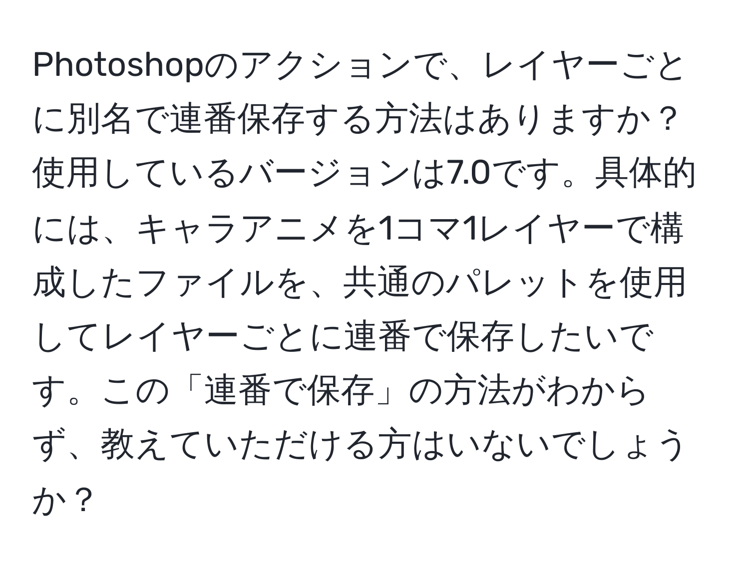 Photoshopのアクションで、レイヤーごとに別名で連番保存する方法はありますか？使用しているバージョンは7.0です。具体的には、キャラアニメを1コマ1レイヤーで構成したファイルを、共通のパレットを使用してレイヤーごとに連番で保存したいです。この「連番で保存」の方法がわからず、教えていただける方はいないでしょうか？