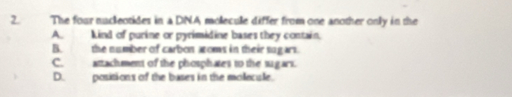 The four nucleotides in a DNA molecule differ from one another only in the
A. kind of purine or pyrimidine bases they contain,
B. the number of carbon aroms in their sugars.
C. attachment of the phosphates to the sugars.
D. positions of the bases in the mollecule.