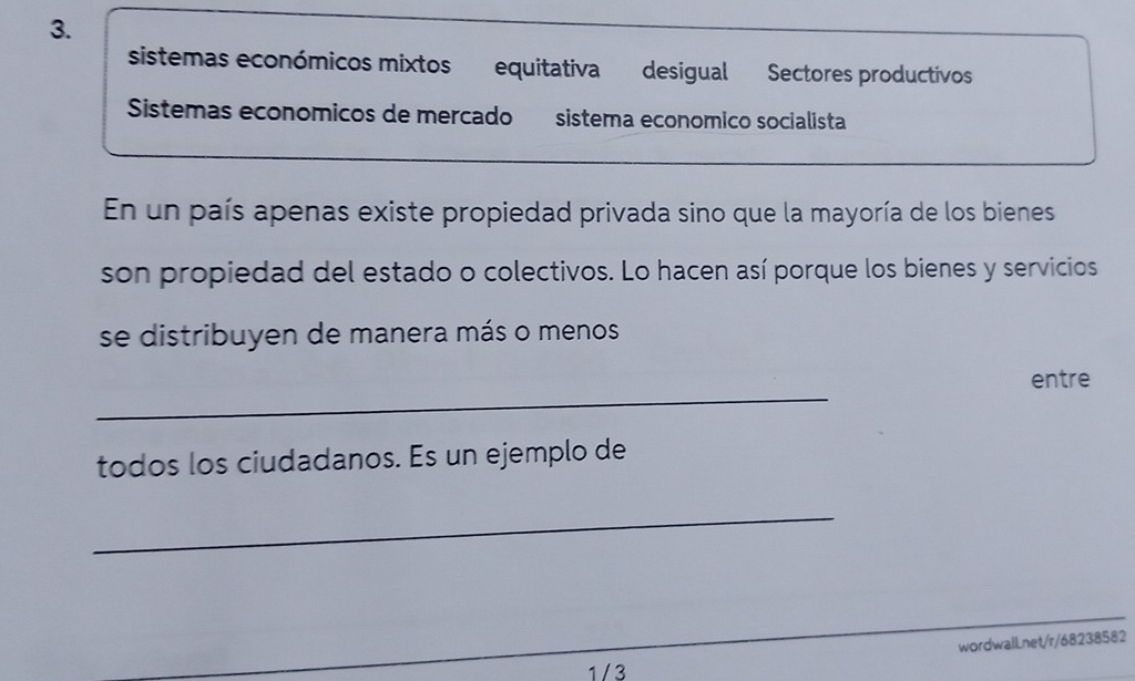 sistemas económicos mixtos equitativa desigual Sectores productivos 
Sistemas economicos de mercado sistema economico socialista 
En un país apenas existe propiedad privada sino que la mayoría de los bienes 
son propiedad del estado o colectivos. Lo hacen así porque los bienes y servicios 
se distribuyen de manera más o menos 
_ 
entre 
todos los ciudadanos. Es un ejemplo de 
_ 
wordwalLnet/r/68238582 
1 / 3