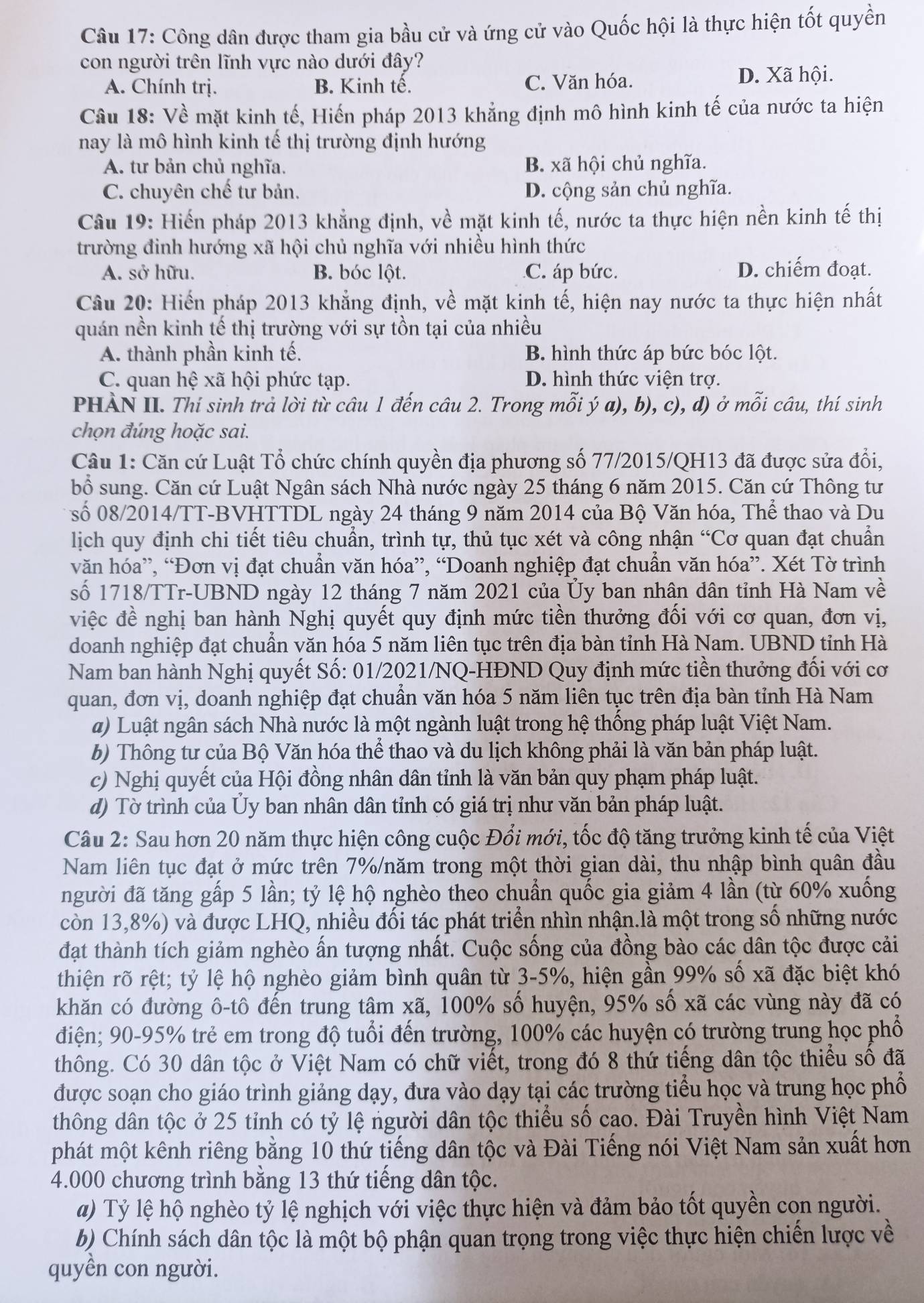 Công dân được tham gia bầu cử và ứng cử vào Quốc hội là thực hiện tốt quyền
con người trên lĩnh vực nào dưới đây?
A. Chính trị. B. Kinh tế. C. Văn hóa. D. Xã hội.
Câu 18: Về mặt kinh tế, Hiến pháp 2013 khẳng định mô hình kinh tế của nước ta hiện
nay là mô hình kinh tế thị trường định hướng
A. tư bản chủ nghĩa. B. xã hội chủ nghĩa.
C. chuyên chế tư bản. D. cộng sản chủ nghĩa.
Câu 19: Hiến pháp 2013 khẳng định, về mặt kinh tế, nước ta thực hiện nền kinh tế thị
trường đinh hướng xã hội chủ nghĩa với nhiều hình thức
A. sở hữu. B. bóc lột. C. áp bức. D. chiếm đoạt.
Cầâu 20: Hiến pháp 2013 khẳng định, về mặt kinh tế, hiện nay nước ta thực hiện nhất
quán nền kinh tế thị trường với sự tồn tại của nhiều
A. thành phần kinh tế. B. hình thức áp bức bóc lột.
C. quan hệ xã hội phức tạp. D. hình thức viện trợ.
PHÀN II. Thí sinh trả lời từ câu 1 đến câu 2. Trong mỗi ý a), b), c), d) ở mỗi câu, thí sinh
chọn đúng hoặc sai.
Câu 1: Căn cứ Luật Tổ chức chính quyền địa phương số 77/2015/QH13 đã được sửa đổi,
bổ sung. Căn cứ Luật Ngân sách Nhà nước ngày 25 tháng 6 năm 2015. Căn cứ Thông tư
số 08/2014/TT-BVHTTDL ngày 24 tháng 9 năm 2014 của Bộ Văn hóa, Thể thao và Du
lịch quy định chi tiết tiêu chuẩn, trình tự, thủ tục xét và công nhận “Cơ quan đạt chuẩn
văn hóa”, “Đơn vị đạt chuẩn văn hóa”, “Doanh nghiệp đạt chuẩn văn hóa”. Xét Tờ trình
số 1718/TTr-UBND ngày 12 tháng 7 năm 2021 của Ủy ban nhân dân tỉnh Hà Nam về
việc đề nghị ban hành Nghị quyết quy định mức tiền thưởng đối với cơ quan, đơn vị,
doanh nghiệp đạt chuẩn văn hóa 5 năm liên tục trên địa bàn tỉnh Hà Nam. UBND tỉnh Hà
Nam ban hành Nghị quyết Số: 01/2021/NQ-HĐND Quy định mức tiền thưởng đối với cơ
quan, đơn vị, doanh nghiệp đạt chuẩn văn hóa 5 năm liên tục trên địa bàn tỉnh Hà Nam
a) Luật ngân sách Nhà nước là một ngành luật trong hệ thống pháp luật Việt Nam.
b) Thông tư của Bộ Văn hóa thể thao và du lịch không phải là văn bản pháp luật.
c) Nghị quyết của Hội đồng nhân dân tỉnh là văn bản quy phạm pháp luật.
d) Tờ trình của Ủy ban nhân dân tỉnh có giá trị như văn bản pháp luật.
Câu 2: Sau hơn 20 năm thực hiện công cuộc Đổi mới, tốc độ tăng trưởng kinh tế của Việt
Nam liên tục đạt ở mức trên 7%/năm trong một thời gian dài, thu nhập bình quân đầu
người đã tăng gấp 5 lần; tỷ lệ hộ nghèo theo chuẩn quốc gia giảm 4 lần (từ 60% xuống
còn 13,8%) và được LHQ, nhiều đối tác phát triển nhìn nhận.là một trong số những nước
đạt thành tích giảm nghèo ấn tượng nhất. Cuộc sống của đồng bào các dân tộc được cải
thiện rõ rệt; tỷ lệ hộ nghèo giảm bình quân từ 3-5%, hiện gần 99% số xã đặc biệt khó
khăn có đường ô-tô đến trung tâm xã, 100% số huyện, 95% số xã các vùng này đã có
điện; 90-95% trẻ em trong độ tuổi đến trường, 100% các huyện có trường trung học phổ
thông. Có 30 dân tộc ở Việt Nam có chữ viết, trong đó 8 thứ tiếng dân tộc thiếu số đã
được soạn cho giáo trình giảng dạy, đưa vào dạy tại các trường tiểu học và trung học phổ
thông dân tộc ở 25 tỉnh có tỷ lệ người dân tộc thiểu số cao. Đài Truyền hình Việt Nam
phát một kênh riêng bằng 10 thứ tiếng dân tộc và Đài Tiếng nói Việt Nam sản xuất hơn
4.000 chương trình bằng 13 thứ tiếng dân tộc.
a) Tỷ lệ hộ nghèo tỷ lệ nghịch với việc thực hiện và đảm bảo tốt quyền con người.
b) Chính sách dân tộc là một bộ phận quan trọng trong việc thực hiện chiến lược về
quyền con người.