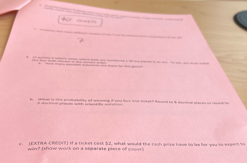 pe d do d 
e M h t a ee en ae 

8. (7 points) A lottery exists where balls are numbered 1-30 are placed in an urn. To win, you must match 
the four balls chosen in the correct order. 
a. How many possible outcomes are there for this game? 
b. What is the probability of winning if you buy one ticket? Round to 8 decimal places or round to
3 decimal places with scientific notation. 
c. (EXTRA CREDIT) If a ticket cost $2, what would the cash prize have to be for you to expect to 
win? (show work on a separate piece of paper)