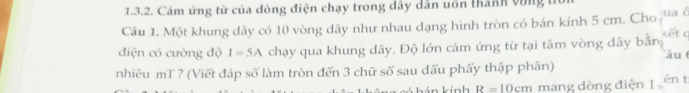 Cảm ứng từ của dòng điện chạy trong dây dân uôn thành vòng t 
Câu 1. Một khung dây có 10 vòng dây như nhau dạng hình tròn có bán kính 5 cm. Cho jua ô 
kết a 
điện có cường độ I=5A chạy qua khung dây. Độ lớn cảm ứng từ tại tâm vòng dây bằn, 
Câu 
nhiêu mT ? (Viết đáp số làm tròn đến 3 chữ số sau dấu phẩy thập phân) 
kính R=10cm mang dòng điện I ên t