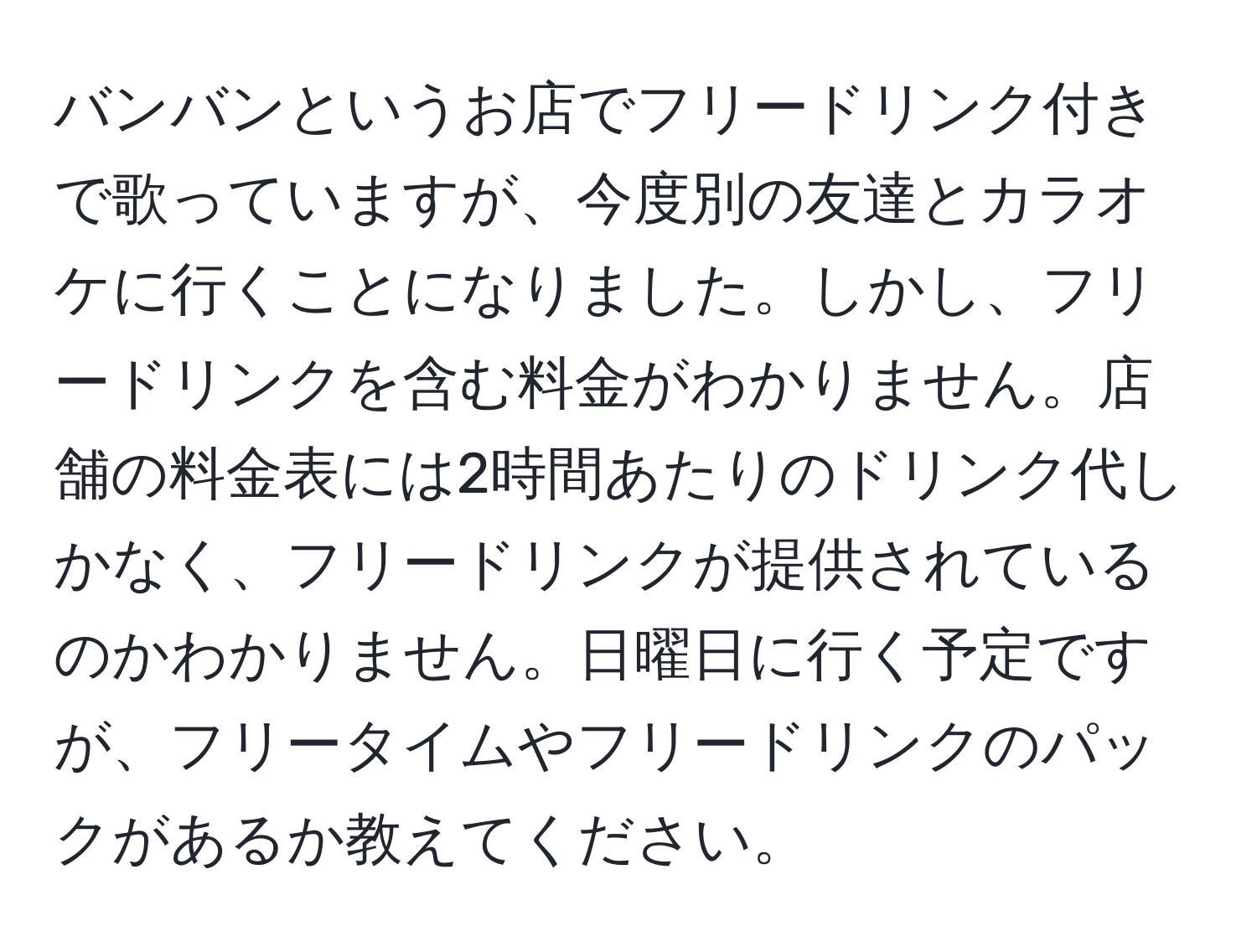 バンバンというお店でフリードリンク付きで歌っていますが、今度別の友達とカラオケに行くことになりました。しかし、フリードリンクを含む料金がわかりません。店舗の料金表には2時間あたりのドリンク代しかなく、フリードリンクが提供されているのかわかりません。日曜日に行く予定ですが、フリータイムやフリードリンクのパックがあるか教えてください。