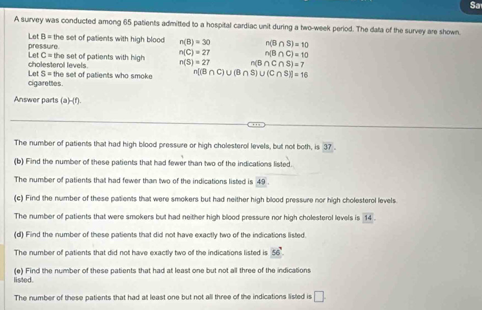 Sa 
A survey was conducted among 65 patients admitted to a hospital cardiac unit during a two-week period. The data of the survey are shown. 
Let B= the set of patients with high blood n(B)=30 n(B∩ S)=10
pressure.
n(C)=27
n(B∩ C)=10
Let C= the set of patients with high n(S)=27 n(B∩ C∩ S)=7
cholesterol levels. 
Let S= the set of patients who smoke n[(B∩ C)∪ (B∩ S)∪ (C∩ S)]=16
cigarettes. 
Answer parts (a)-(f). 
The number of patients that had high blood pressure or high cholesterol levels, but not both, is 37. 
(b) Find the number of these patients that had fewer than two of the indications listed. 
The number of patients that had fewer than two of the indications listed is 49. 
(c) Find the number of these patients that were smokers but had neither high blood pressure nor high cholesterol levels. 
The number of patients that were smokers but had neither high blood pressure nor high cholesterol levels is 14. 
(d) Find the number of these patients that did not have exactly two of the indications listed. 
The number of patients that did not have exactly two of the indications listed is 56. 
(e) Find the number of these patients that had at least one but not all three of the indications 
listed. 
The number of these patients that had at least one but not all three of the indications listed is □.