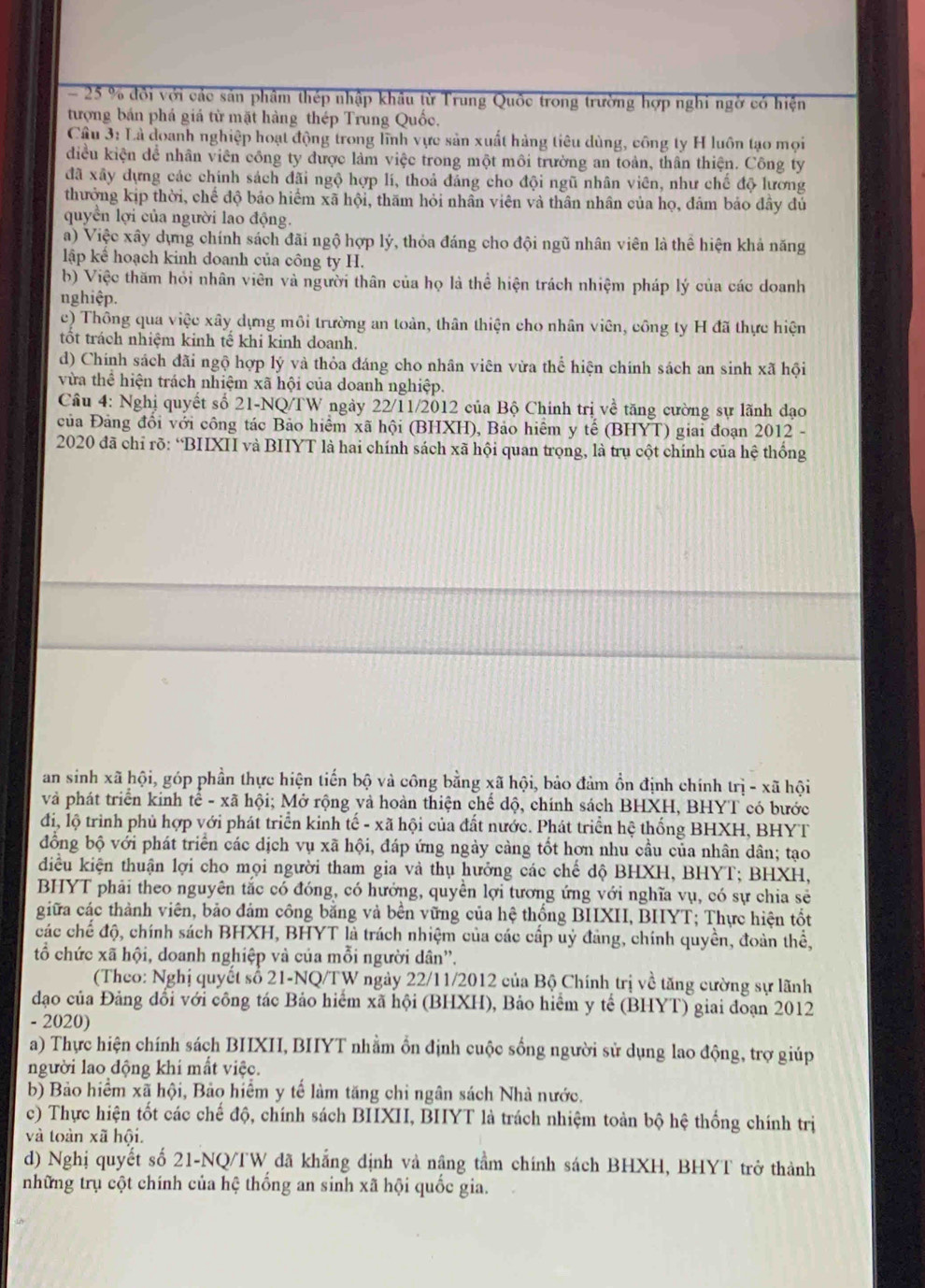 25 % đồi với các sản phâm thép nhập khâu từ Trung Quốc trong trường hợp nghi ngờ có hiện
tượng bán phá giá từ mặt hàng thép Trung Quốc.
Câu 3: Là doanh nghiệp hoạt động trong lĩnh vực sản xuất hàng tiêu dùng, công ty H luôn tạo mọi
diều kiện dể nhân viên công ty được làm việc trong một môi trường an toàn, thân thiện. Công ty
đã xây dựng các chính sách đãi ngộ hợp lí, thoả đáng cho đội ngũ nhân viên, như chế độ lương
thưởng kịp thời, chế độ bảo hiểm xã hội, thăm hỏi nhân viên và thân nhân của họ, đám bảo đây đủ
quyền lợi của người lao động.
a) Việc xây dựng chính sách đãi ngộ hợp lý, thỏa đáng cho đội ngũ nhân viên là thể hiện khả năng
lập kể hoạch kinh doanh của công ty H.
b) Việc thăm hỏi nhân viên và người thân của họ là thể hiện trách nhiệm pháp lý của các doanh
nghiệp.
c) Thông qua việc xây dựng môi trường an toàn, thân thiện cho nhân viên, công ty H đã thực hiện
tốt trách nhiệm kinh tế khi kinh doanh.
d) Chính sách đãi ngộ hợp lý và thỏa đáng cho nhân viên vừa thể hiện chính sách an sinh xã hội
vừa thể hiện trách nhiệm xã hội của doanh nghiệp.
Câu 4: Nghị quyết số 21-NQ/TW ngày 22/11/2012 của Bộ Chính trị về tăng cường sự lãnh dạo
của Đảng đổi với công tác Bảo hiểm xã hội (BHXH), Bảo hiểm y tế (BHYT) giai đoạn 2012 -
2020 đã chỉ rõ: “BIXI và BIIYT là hai chính sách xã hội quan trọng, là trụ cột chính của hệ thống
an sinh xã hội, góp phần thực hiện tiến bộ và công bằng xã hội, bảo đảm ồn định chính trị -) kã hội
và phát triển kinh tê - xã hội; Mở rộng và hoàn thiện chế độ, chính sách BHXH, BHYT có bước
đi, lộ trình phủ hợp với phát triển kinh tế - xã hội của đất nước. Phát triển hệ thống BHXH, BHYT
đồng bộ với phát triển các dịch vụ xã hội, đáp ứng ngày càng tốt hơn nhu cầu của nhân dân; tạo
diều kiện thuận lợi cho mọi người tham gia và thụ hưởng các chế độ BHXH, BHYT; BHXH,
BHYT phải theo nguyên tắc có đóng, có hướng, quyền lợi tương ứng với nghĩa vụ, có sự chia sẻ
giữa các thành viên, bảo đám công bằng và bên vững của hệ thống BIIXII, BIYT; Thực hiện tốt
các chế độ, chính sách BHXH, BHYT là trách nhiệm của các cấp uỷ đảng, chính quyền, đoàn thể,
tổ chức xã hội, doanh nghiệp và của mỗi người dân''.
(Theo: Nghị quyết số 21-NQ/TW ngày 22/11/2012 của Bộ Chính trị về tăng cường sự lãnh
đạo của Đảng đổi với công tác Bảo hiểm xã hội (BHXH), Bảo hiểm y tế (BHYT) giai đoạn 2012
- 2020)
a) Thực hiện chính sách BIIXII, BIIYT nhằm ổn định cuộc sống người sử dụng lao động, trợ giúp
người lao động khi mất việc.
b) Bảo hiểm xã hội, Bảo hiểm y tế làm tăng chỉ ngân sách Nhà nước.
c) Thực hiện tốt các chế độ, chính sách BIXII, BIIYT là trách nhiệm toàn bộ hệ thống chính trị
và toàn xã hội.
d) Nghị quyết số 21-NQ/TW đã khẳng định và nậng tầm chính sách BHXH, BHYT trở thành
những trụ cột chính của hệ thống an sinh xã hội quốc gia.