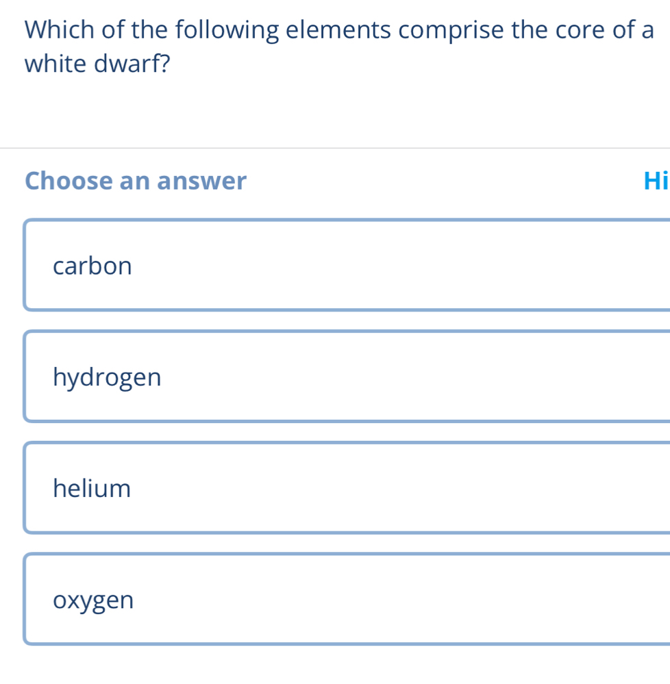 Which of the following elements comprise the core of a
white dwarf?
Choose an answer Hi
carbon
hydrogen
helium
oxygen