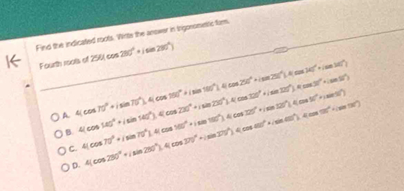 Find the indicated roots. Wirte the anower in trigonsmetic far.
I Fourth i cos d 250(cos 280°+isin 280°)
_
_
A 4(cos 70°+isin 70°), 4(cos 160°+isin 100°).4(cos 250°+isin 250°).4(cos 340°+isin 100°)
B. 4(cos 140°+isin 140°), 4(cos 230°+isin 230°), 4(cos 320°+|sin 120°), 4(cos 320°+isin 50°) 4(cos 70°+isin 70°).4(cos 100°+isin 100°).4(cos 725°+isin 120°).4(cos 50°+isin 50°)
C. 4(cos 280°+isin 280°), 4(cos 370°+isin 370°), 4(cos 480°+isin 60°), 4(cos 50°+isin 130°)
D.