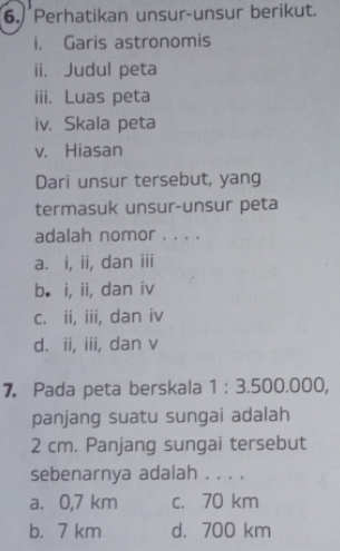 Perhatikan unsur-unsur berikut.
i. Garis astronomis
ii. Judul peta
iii. Luas peta
iv. Skala peta
v. Hiasan
Dari unsur tersebut, yang
termasuk unsur-unsur peta
adalah nomor . . . .
a. i, ii, dan iii
b. i, ii, dan iv
c. ii, iii, dan iv
d. ii, iii, dan v
7. Pada peta berskala 1:3.500.000 )
panjang suatu sungai adalah
2 cm. Panjang sungai tersebut
sebenarnya adalah . . . .
a. 0,7 km c. 70 km
b. 7 km d. 700 km