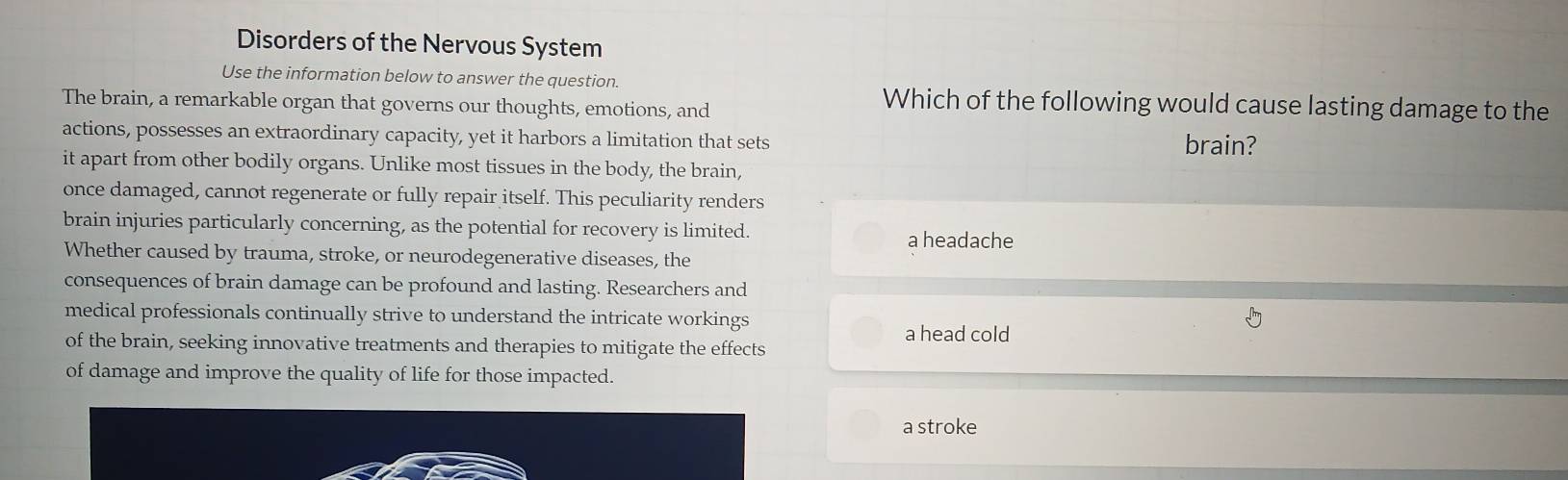 Disorders of the Nervous System
Use the information below to answer the question.
The brain, a remarkable organ that governs our thoughts, emotions, and
Which of the following would cause lasting damage to the
actions, possesses an extraordinary capacity, yet it harbors a limitation that sets brain?
it apart from other bodily organs. Unlike most tissues in the body, the brain,
once damaged, cannot regenerate or fully repair itself. This peculiarity renders
brain injuries particularly concerning, as the potential for recovery is limited.
a headache
Whether caused by trauma, stroke, or neurodegenerative diseases, the
consequences of brain damage can be profound and lasting. Researchers and
medical professionals continually strive to understand the intricate workings
a head cold
of the brain, seeking innovative treatments and therapies to mitigate the effects
of damage and improve the quality of life for those impacted.
a stroke