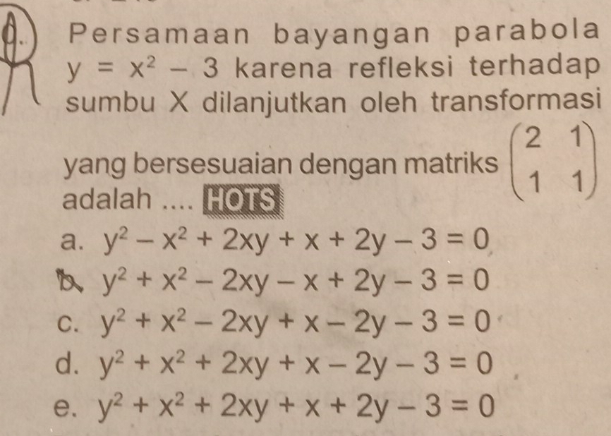 Persamaan bayangan parabola
y=x^2-3 karena refleksi terhadap 
sumbu X dilanjutkan oleh transformasi
yang bersesuaian dengan matriks beginpmatrix 2&1 1&1endpmatrix
adalah .... HOTS
a. y^2-x^2+2xy+x+2y-3=0
b、 y^2+x^2-2xy-x+2y-3=0
C. y^2+x^2-2xy+x-2y-3=0
d. y^2+x^2+2xy+x-2y-3=0
e. y^2+x^2+2xy+x+2y-3=0