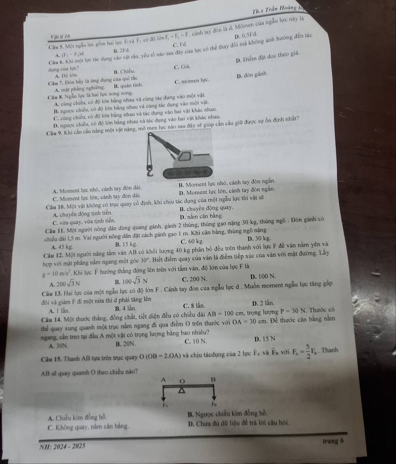 Th.s Trần Hoàng Dị
Câu 5. Một ngẫu lực gồm hai lực F và Fạ có độ lớn F_1=F_2=F , cánh tay đòn là d. Mômen của ngẫu lực này là
Vật li 10
D. 0,5Fd.
Câu 6. Khi một lực tác dụng vào vật rần, yếu tố nào sau đây của lực có thể thay đổi mà không ảnh hưởng đến tác
A. (F_1-F_2)d. B. 2Fd. C. Fd.
D. Điểm đặt dọc theo giá.
dụng của lực?
A. Độ lớn. B. Chiều. C. Giá.
Cầu 7. Đòn bầy là ứng dụng của qui tắc
A. mặt phẳng nghiêng. B. quán tính. C. momen lực. D. đòn gánh
Câu 8. Ngẫu lực là hai lực song song,
A. cùng chiều, có độ lớn bằng nhau và cùng tác dụng vào một vật.
B ngược chiều, có độ lớn bằng nhau và cùng tác dụng vào một vật.
C. cùng chiều, có độ lớn bằng nhau và tác dụng vào hai vật khác nhau.
D. ngược chiều, có độ lớn bằng nhau và tác dụng vào hai vật khác nhau.
Câu 9. Khi cần cầu nâng một vật nào sau đây sẽ giúp cần cầu giữ được sự ồn định nhất?
A. Moment lực nhỏ, cánh tay đòn dài. B. Moment lực nhỏ, cánh tay đòn ngắn.
C. Moment lực lớn, cánh tay đòn dài. D. Moment lực lớn, cánh tay đòn ngắn.
Câu 10. Một vật không có trục quay cố định, khi chịu tác dụng của một ngẫu lực thì vật sẽ
A. chuyển động tịnh tiến. B. chuyển động quay.
C. vừa quay, vừa tịnh tiến. D. nằm cân bằng.
Câu 11. Một người nông dân dùng quang gánh, gánh 2 thúng, thúng gạo nặng 30 kg, thúng ngô . Đòn gánh có
chiều dài l,5 m. Vai người nông dân đặt cách gánh gạo 1 m. Khi cân bằng, thúng ngô nặng
A. 45 kg. B. 15 kg.
C. 60 kg. D. 30 kg.
Câu 12. Một người nâng tấm ván AB có khối lượng 40 kg phân bố đều trên thanh với lực F đề ván nằm yên và
hợp với mặt phẳng nằm ngang một góc 30° 7. Biết điểm quay của ván là điểm tiếp xúc của ván với mặt đường. Lấy
g=10m/s^2 F. Khi lực F hướng thẳng đứng lên trên với tấm ván, độ lớn của lực F là
A. 200sqrt(3)N
B. 100sqrt(3)N C. 200 N. D. 100 N.
Câu 13. Hai lực của một ngẫu lực có độ lớn F . Cánh tay đòn của ngẫu lực d . Muốn moment ngẫu lực tăng gấp
đôi và giảm F đi một nửa thì d phải tăng lên
A. 1 lần. B. 4 lần. C. 8 lần. D. 2 lần.
Câu 14. Một thước thẳng, đồng chất, tiết diện đều có chiều dài AB=100cm , trọng lượng P=30N. Thước có
thể quay xung quanh một trục nằm ngang đi qua điểm O trên thước với OA=30cm. Để thước cân bằng nằm
ngang, cần treo tại đầu A một vật có trọng lượng bằng bao nhiêu?
A. 30N. B. 20N. C. 10 N. D. 15 N
Câu 15. Thanh AB tựa trên trục quay O(OB=2.OA) và chịu tácdụng của 2 lực vector F_A và overline F_B với F_A= 5/2 F_B. Thanh
AB sẽ quay quamh O theo chiều nào?
A
B
P
A. Chiều kim đồng hồ. B. Ngược chiều kim đồng hồ.
C. Không quay, nằm cân bằng.  D. Chưa đủ dữ liệu đề trả lời câu hỏi.
trang 6
NH: 2024 - 2025