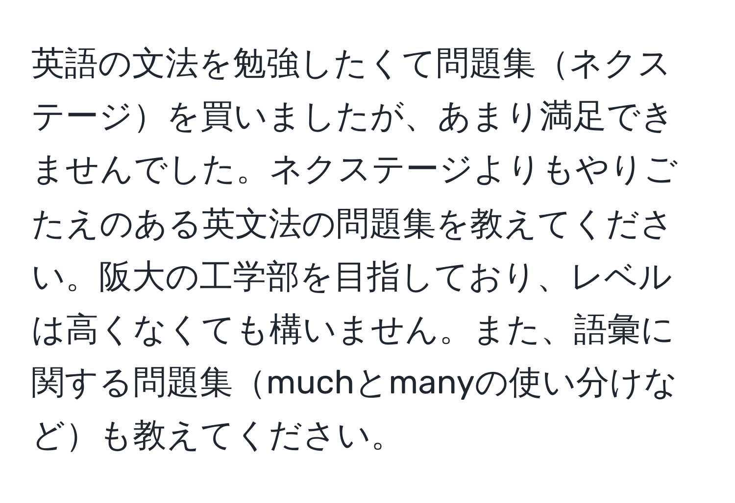 英語の文法を勉強したくて問題集ネクステージを買いましたが、あまり満足できませんでした。ネクステージよりもやりごたえのある英文法の問題集を教えてください。阪大の工学部を目指しており、レベルは高くなくても構いません。また、語彙に関する問題集muchとmanyの使い分けなども教えてください。