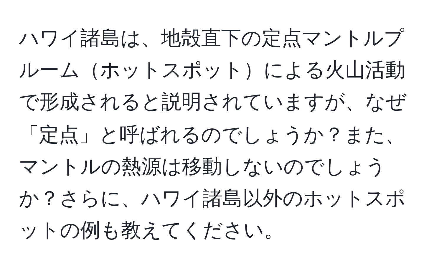 ハワイ諸島は、地殻直下の定点マントルプルームホットスポットによる火山活動で形成されると説明されていますが、なぜ「定点」と呼ばれるのでしょうか？また、マントルの熱源は移動しないのでしょうか？さらに、ハワイ諸島以外のホットスポットの例も教えてください。