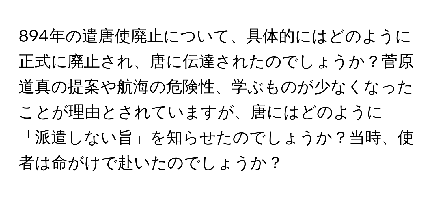 894年の遣唐使廃止について、具体的にはどのように正式に廃止され、唐に伝達されたのでしょうか？菅原道真の提案や航海の危険性、学ぶものが少なくなったことが理由とされていますが、唐にはどのように「派遣しない旨」を知らせたのでしょうか？当時、使者は命がけで赴いたのでしょうか？