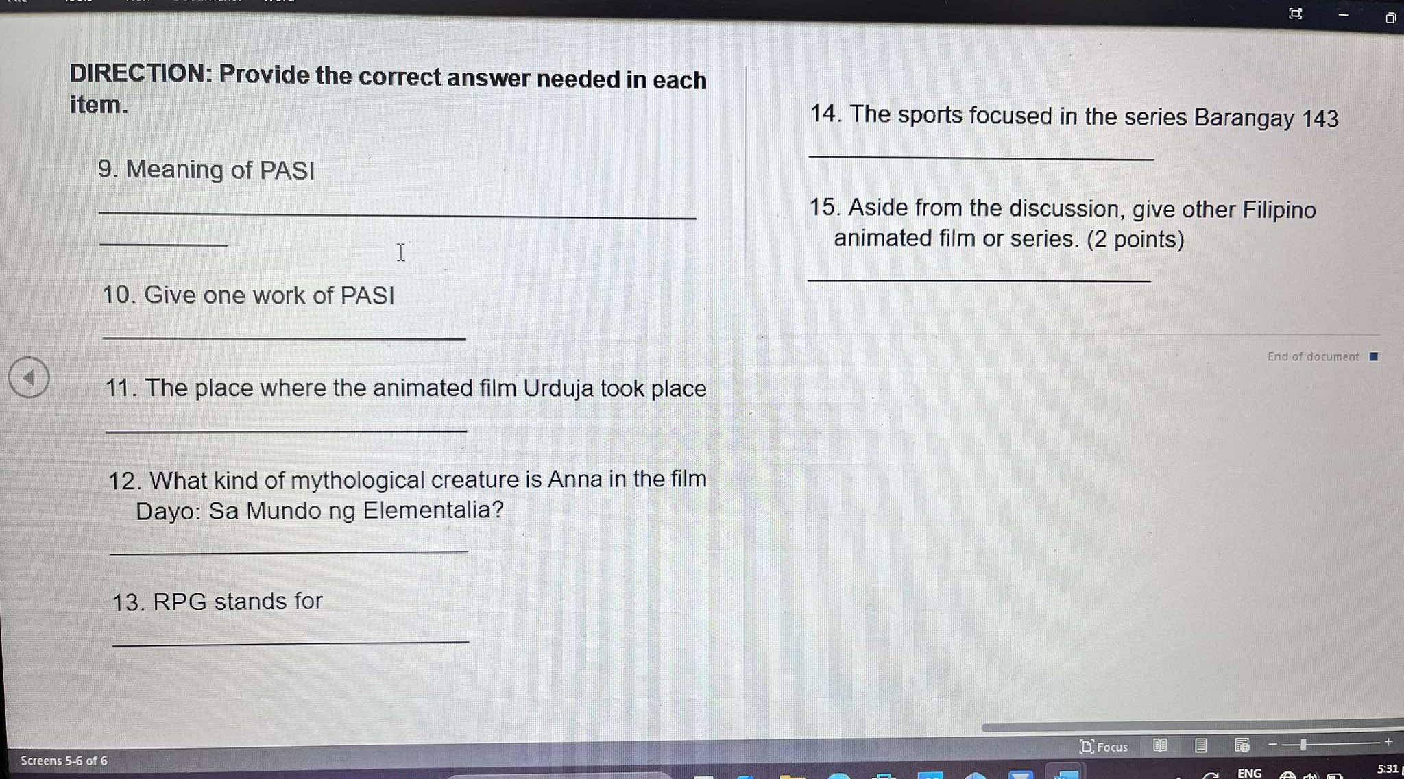 DIRECTION: Provide the correct answer needed in each 
item. 14. The sports focused in the series Barangay 143
9. Meaning of PASI 
_ 
_15. Aside from the discussion, give other Filipino 
_ 
T 
animated film or series. (2 points) 
_ 
10. Give one work of PASI 
_ 
End of document 
11. The place where the animated film Urduja took place 
_ 
12. What kind of mythological creature is Anna in the film 
Dayo: Sa Mundo ng Elementalia? 
_ 
13. RPG stands for 
_ 
Focus 
Screens 5-6 of 6 
5:31