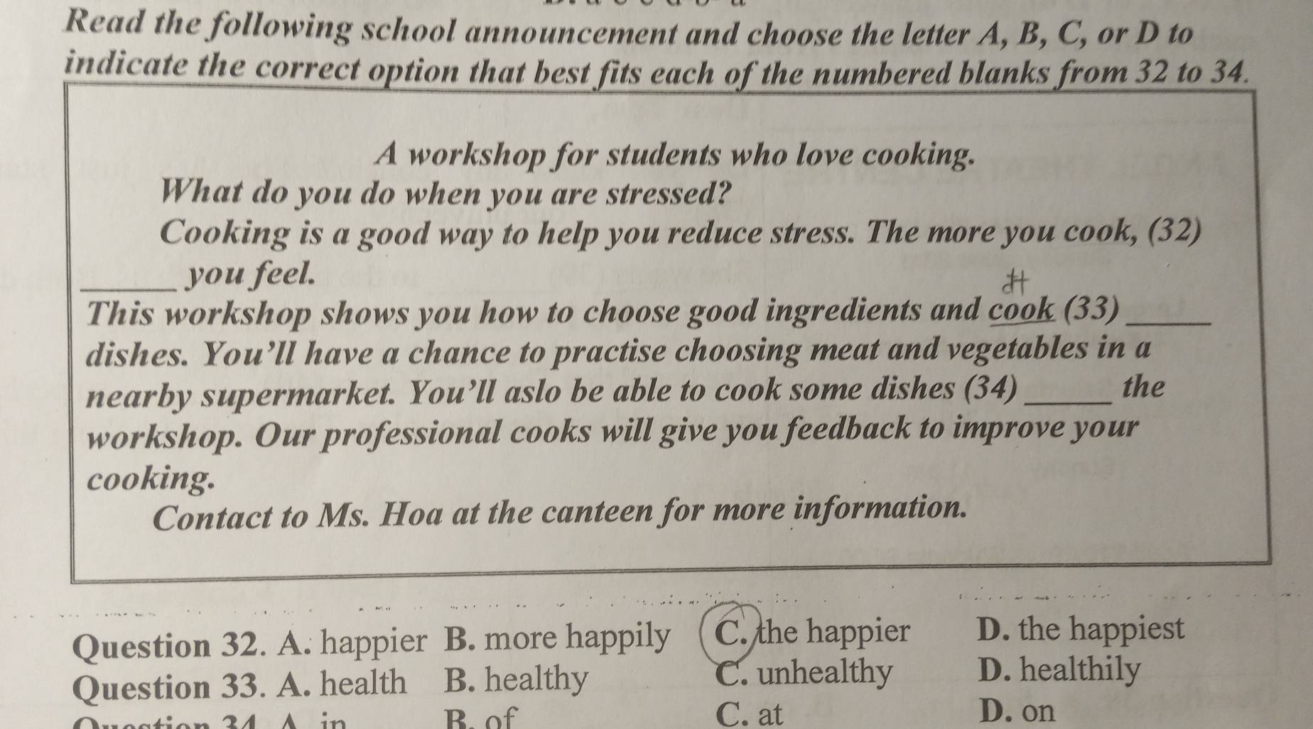 Read the following school announcement and choose the letter A, B, C, or D to
indicate the correct option that best fits each of the numbered blanks from 32 to 34.
A workshop for students who love cooking.
What do you do when you are stressed?
Cooking is a good way to help you reduce stress. The more you cook, (32)
_you feel.
This workshop shows you how to choose good ingredients and cook (33)_
dishes. You’ll have a chance to practise choosing meat and vegetables in a
nearby supermarket. You’ll aslo be able to cook some dishes (34)_
the
workshop. Our professional cooks will give you feedback to improve your
cooking.
Contact to Ms. Hoa at the canteen for more information.
Question 32. A. happier B. more happily C. the happier D. the happiest
Question 33. A. health B. healthy
C. unhealthy D. healthily
2 4 A in B. of C. at D. on