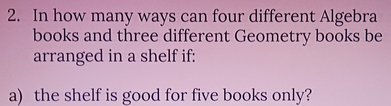 In how many ways can four different Algebra 
books and three different Geometry books be 
arranged in a shelf if: 
a) the shelf is good for five books only?