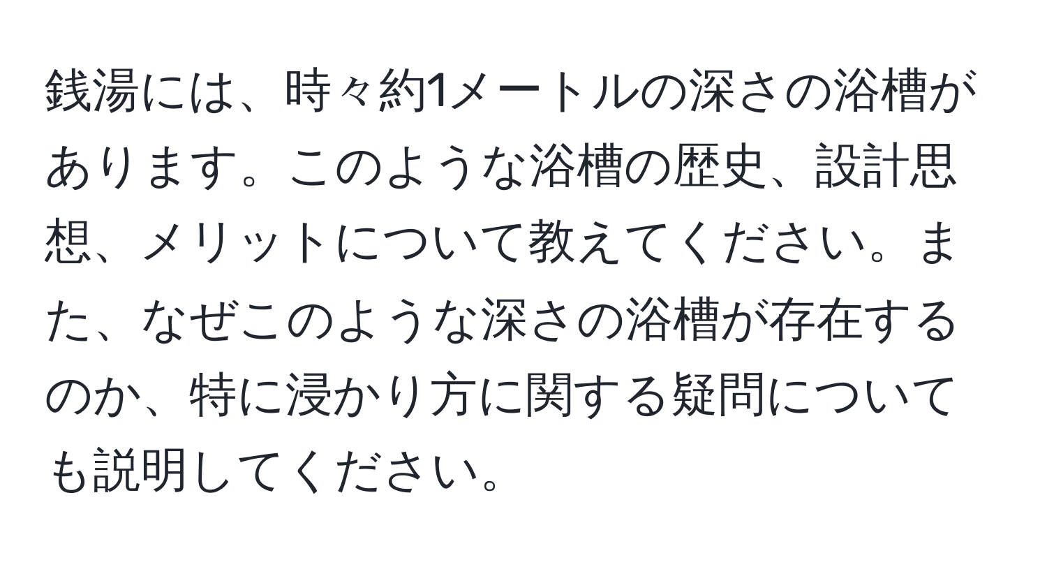 銭湯には、時々約1メートルの深さの浴槽があります。このような浴槽の歴史、設計思想、メリットについて教えてください。また、なぜこのような深さの浴槽が存在するのか、特に浸かり方に関する疑問についても説明してください。