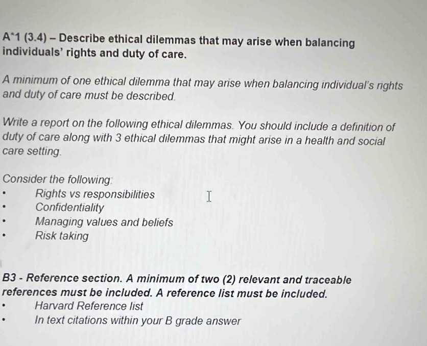 A^(wedge)1(3.4) - Describe ethical dilemmas that may arise when balancing 
individuals' rights and duty of care. 
A minimum of one ethical dilemma that may arise when balancing individual's rights 
and duty of care must be described. 
Write a report on the following ethical dilemmas. You should include a definition of 
duty of care along with 3 ethical dilemmas that might arise in a health and social 
care setting. 
Consider the following: 
Rights vs responsibilities 
Confidentiality 
Managing values and beliefs 
. Risk taking 
B3 - Reference section. A minimum of two (2) relevant and traceable 
references must be included. A reference list must be included. 
Harvard Reference list 
. In text citations within your B grade answer