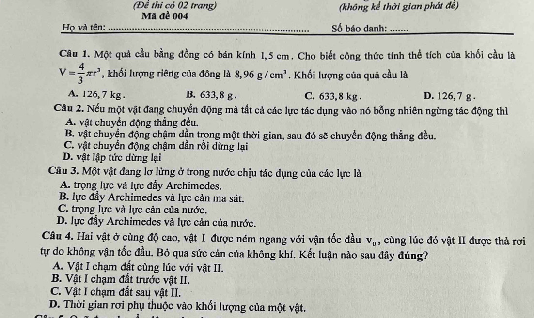 (Đề thi có 02 trang) (không kể thời gian phát đề)
Mã đề 004
Họ và tên: Số báo danh: .......
Câu 1. Một quả cầu bằng đồng có bán kính 1,5 cm. Cho biết công thức tính thể tích của khối cầu là
V= 4/3 π r^3 , khối lượng riêng của đông là 8,96g/cm^3. Khối lượng của quả cầu là
A. 126, 7 kg . B. 633, 8 g . C. 633, 8 kg . D. 126, 7 g .
Câu 2. Nếu một vật đang chuyển động mà tất cả các lực tác dụng vào nó bỗng nhiên ngừng tác động thì
A. vật chuyển động thẳng đều.
B. vật chuyển động chậm dần trong một thời gian, sau đó sẽ chuyển động thẳng đều.
C. vật chuyển động chậm dần rồi dừng lại
D. vật lập tức dừng lại
Câu 3. Một vật đang lơ lửng ở trong nước chịu tác dụng của các lực là
A. trọng lực và lực đầy Archimedes.
B. lực đầy Archimedes và lực cản ma sát.
C. trọng lực và lực cản của nước.
D. lực đầy Archimedes và lực cản của nước.
Câu 4. Hai vật ở cùng độ cao, vật I được ném ngang với vận tốc đầu , cùng lúc đó vật II được thả rơi V_0
tự do không vận tốc đầu. Bỏ qua sức cản của không khí. Kết luận nào sau đây đúng?
A. Vật I chạm đất cùng lúc với vật II.
B. Vật I chạm đất trước vật II.
C. Vật I chạm đất sau vật II.
D. Thời gian rơi phụ thuộc vào khối lượng của một vật.