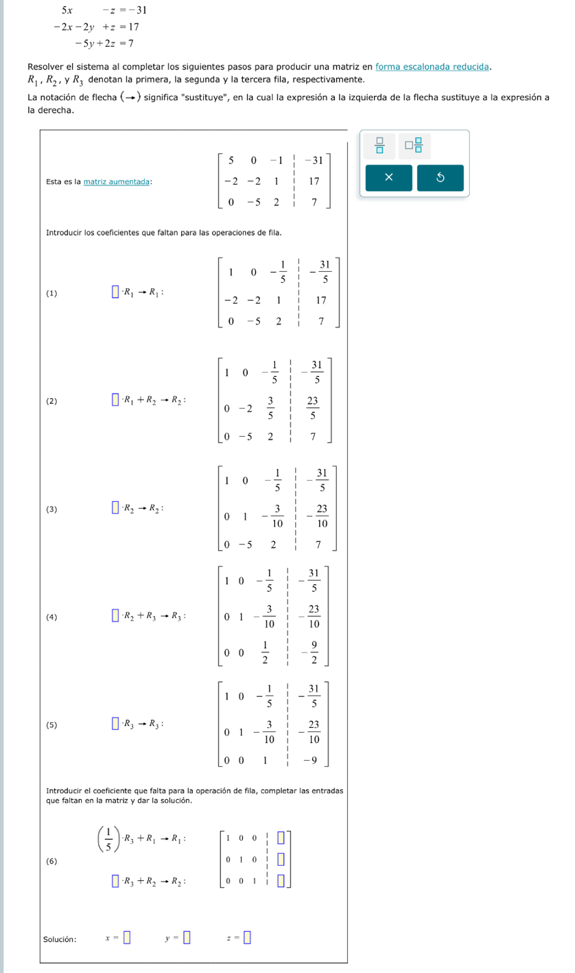 5x -z=-31
-2x-2y+z=17
-5y+2z=7
Resolver el sistema al completar los siguientes pasos para producir una matriz en forma escalonada reducida.
R_1,R_2,yR_3 denotan la primera, la segunda y la tercera fila, respectivamente.
La notación de flecha (→) significa "sustituye", en la cual la expresión a la izquierda de la flecha sustituye a la expresión a
Ia de
 □ /□   □  □ /□  
X 5
as
Solución : x=□ y=□ z=□