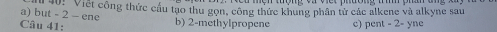 nen tuợng và vct phưong tm phd 
#0: Viết công thức cấu tạo thu gọn, công thức khung phân tử các alkene và alkyne sau 
a) but - 2 - ene b) 2 -methylpropene 
Câu 41: c) pent - 2 - yne