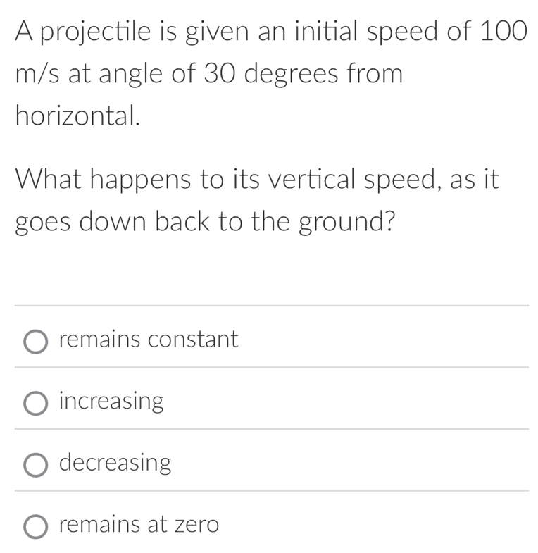 A projectile is given an initial speed of 100
m/s at angle of 30 degrees from
horizontal.
What happens to its vertical speed, as it
goes down back to the ground?
remains constant
increasing
decreasing
remains at zero