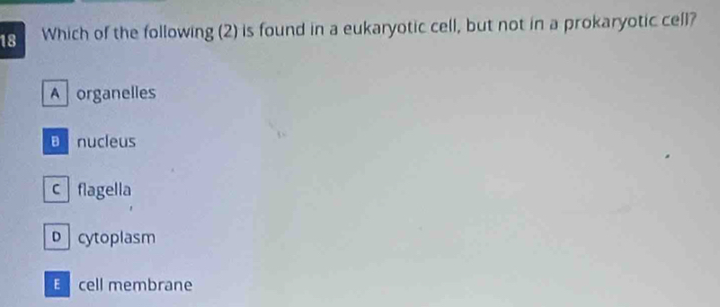 Which of the following (2) is found in a eukaryotic cell, but not in a prokaryotic cell?
Aorganelles
B nucleus
c flagella
D cytoplasm
E cell membrane