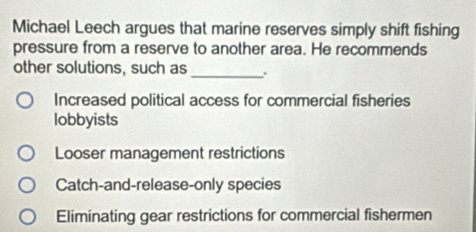 Michael Leech argues that marine reserves simply shift fishing
pressure from a reserve to another area. He recommends
other solutions, such as_
.
Increased political access for commercial fisheries
lobbyists
Looser management restrictions
Catch-and-release-only species
Eliminating gear restrictions for commercial fishermen