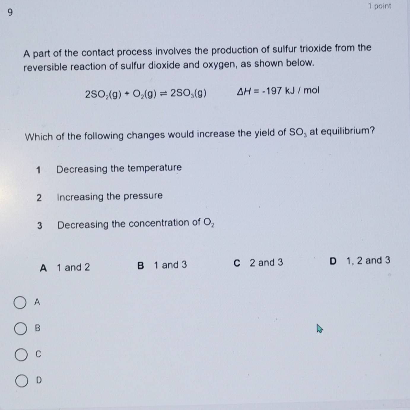 9 1 point
A part of the contact process involves the production of sulfur trioxide from the
reversible reaction of sulfur dioxide and oxygen, as shown below.
2SO_2(g)+O_2(g)leftharpoons 2SO_3(g) △ H=-197kJ/m ol
Which of the following changes would increase the yield of SO_3 at equilibrium?
1 Decreasing the temperature
2 Increasing the pressure
3 Decreasing the concentration of O_2
A 1 and 2 B 1 and 3 C 2 and 3 D 1, 2 and 3
A
B
C
D